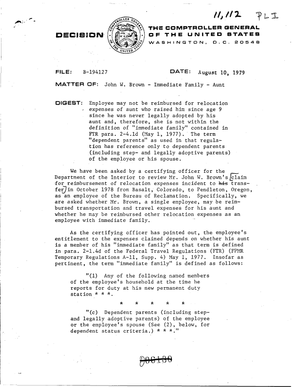 handle is hein.gao/gaobadhms0001 and id is 1 raw text is: 



                             THE   COMPTROLLER GENERAL
 DECISION-                   OF   THE UN ITED STATES
                     S:      WASHINGTON,           .C.  20548




FILE:    B-194127                   DATE: August 10,   1979

MATTER OF: John W. Brown - Immediate Family - Aunt


DIGEST: Employee   may not be reimbursed for relocation
           expenses of aunt who raised him since age 9
           since he was never legally adopted by his
           aunt and, therefore, she is not within the
           definition of immediate family contained in
           FTR para. 2-4.1d (May 1, 1977). The term
           dependent parents as used in that regula-
           tion has reference only to dependent parents
           (including step- and legally adoptive parents)
           of the employee or his spouse.

     We have been asked by a certifying officer for the
Department of the Interior to review Mr. John W. Brown's claim
for reimbursement of relocation expenses incident to h4s trans-
ferjin October 1978 from Basalt, Colorado, to Pendleton, Oregon,
as an employee of the Bureau of Reclamation. Specifically, we
are asked whether Mr. Brown, a single employee, may be reim-
bursed transportation and travel expenses for his aunt and
whether he may be reimbursed other relocation expenses as an
employee with immediate family.

     As the certifying officer has pointed out, the employee's
entitlement to the expenses claimed depends on whether his aunt
is a member of his immediate family as that term is defined
in para. 2-1.4d of the Federal Travel Regulations (FTR) (FPMR
Temporary Regulations A-11, Supp. 4) May 1, 1977. Insofar as
pertinent, the term immediate family is defined as follows:

          (1) Any of the following named members
     of the employee's household at the time he
     reports for duty at his new permanent duty
     station * * *


          (c)  Dependent parents (including step-
     and legally adoptive parents) of the employee
     or the employee's spouse (See (2), below, for
     dependent status criteria.) * * *.


