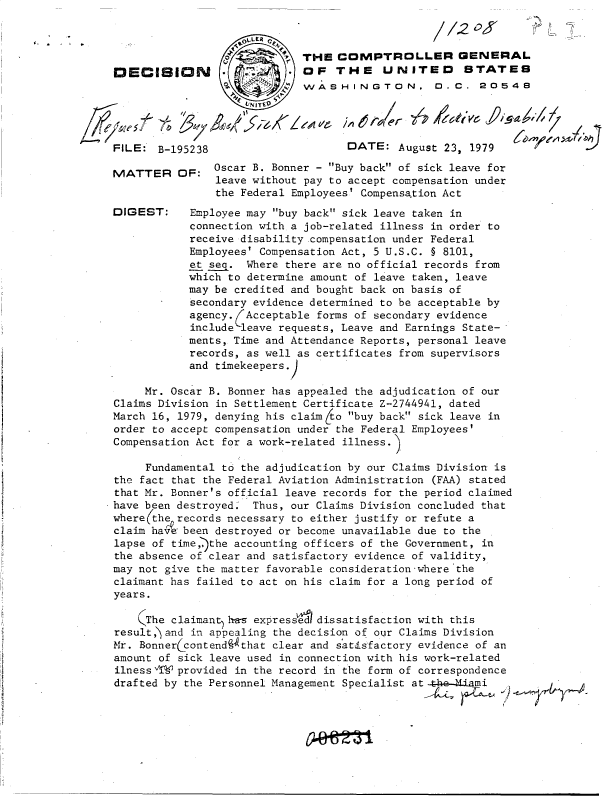 handle is hein.gao/gaobadhnw0001 and id is 1 raw text is: 



                             THE  COMPTROLLER GENERAL
DECISION                   . OF   THE UNITED STATES
                             WASHINGTON. 0.C. 20548




FILE:  B-195238       DATE: August 23  1979


MATTER


DIGEST:


OF:   Oscar B. Bonner - Buy back of sick leave for
      leave without pay to accept compensation under
      the Federal Employees' Compensation Act

  Employee may buy back sick leave taken in
  connection with a job-related illness in order to
  receive disability .compensation under Federal
  Employees' Compensation Act, 5 U.S.C. § 8101,
  et seq. Where there are no official records from
  which to determine amount of leave taken, leave
  may be credited and bought back on basis of
  secondary evidence determined to be acceptable by
  agency. Acceptable forms of secondary evidence
  include leave requests, Leave and Earnings State-
  ments, Time and Attendance Reports, personal leave
  records, as well as certificates from supervisors
  and timekeepers.


     Mr. Oscar B. Bonner has appealed the adjudication of our
Claims Division in Settlement Certificate Z-2744941, dated
March 16, 1979, denying his claim (to buy back sick leave in
order to accept compensation under the Federal Employees'
Compensation Act for a work-related illness.

     Fundamental to the adjudication by our Claims Division is
the fact that the Federal Aviation Administration (FAA) stated
that Mr. Bonner's official leave records for the period claimed
have been destroyed. Thus, our Claims Division concluded that
where(the records necessary to either justify or refute a
claim have been destroyed or become unavailable due to the
lapse of time )the accounting officers of the Government, in
the absence of clear and satisfactory evidence of validity,
may not give the matter favor-able consideration-where the
claimant has failed to act on his claim for a long period of
years.

    (The claimant has expresse dissatisfaction with this
result, and in appealing the decision of our Claims Division
Mr. Bonnerccontend  that clear and satisfactory evidence of an
amount of sick leave used in connection with his work-related
ilness AV provided in the record in the form of correspondence
drafted by the Personnel Management Specialist at     ' mi


,I


