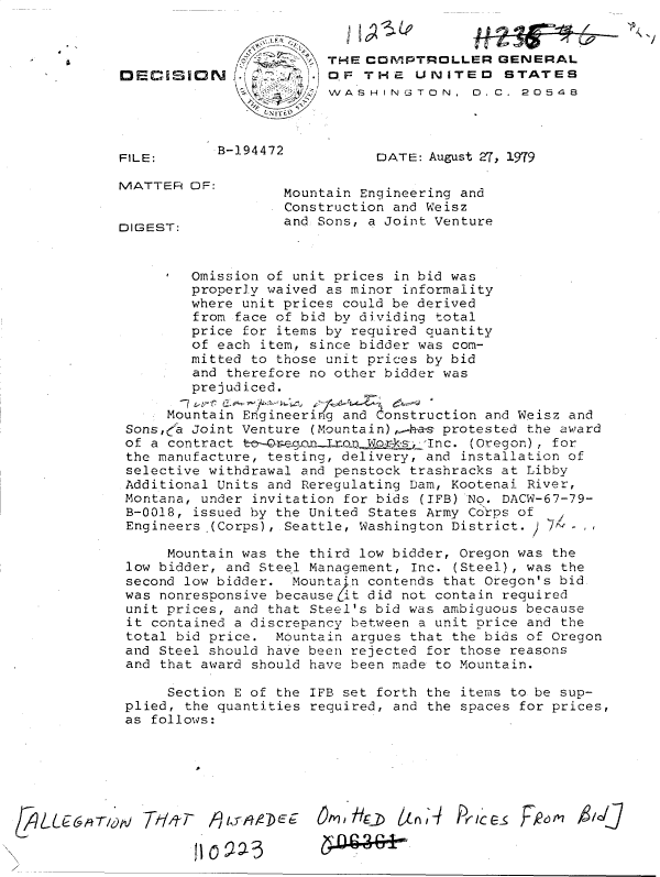 handle is hein.gao/gaobadhoh0001 and id is 1 raw text is: 




                          W/A S H 1IN G TO0 N , D C . 20 54 8



   FILE:      B-194472         [DATE: August 27, 19'79
         MATTERTROLEROFNRA



   MATTER  OF:       Mountain Engineering and
                     Construction and Weisz
                     and Sons, a Joint Venture
   DIGEST:


           Omission of unit prices in bid was
           properly waived as minor informality
           where unit prices could be derived
           from face of bid by dividing total
           price for items by required quantity
           of each item, since bidder was com-
           mitted to those unit prices by bid
           and therefore no other bidder was
           prejudiced.

        Mountain Engineering and Construction and Weisz and
    Sons,' Joint Venture (Mountain),Aho-s protested the award
    of a contract t  eWooogn oD      Inc. (Oregon) , for
    the manufacture, testing, delivery, and installation of
    selective withdrawal and penstock trashracks at Libby
    Additional Units and Reregulating Dam, Kootenai River,
    Montana, under invitation for bids (IFB)'No. DACW-67-79-
    B-0018, issued by the United States Army Co'rps of
    Engineers (Corps), Seattle, Washington District. 24 -

        Mountain was the third low bidder, Oregon was the
    low bidder, and Steel Management, Inc. (Steel), was the
    second low bidder. Mounta'*n contends that Oregon's bid
    was nonresponsive because (it did not contain required
    unit prices, and that Steel's bid was ambiguous because
    it contained a discrepancy between a unit price and the
    total bid price. Mountain argues that the bids of Oregon
    and Steel should have been rejected for those reasons
    and that award should have been made to Mountain.

        Section E of the IFB set forth the items to be sup-
    plied, the quantities required, and the spaces for prices,
    as follows:






&,qk 71-re7iE   Om'~,/kzE 6LnlI Prlice- FRc6m AlalJJ


