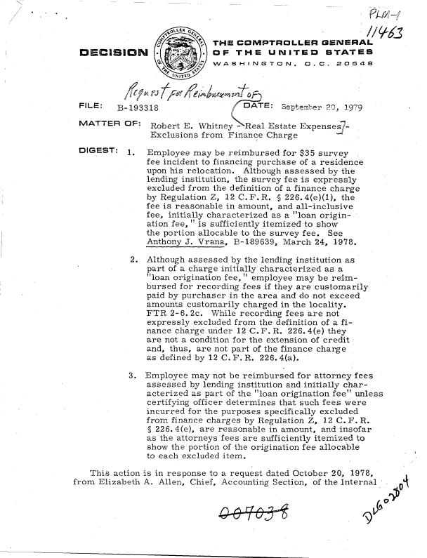 handle is hein.gao/gaobadhpu0001 and id is 1 raw text is: 

                   OLLER 0
                         pP THE  COMPTROLLER GENERAL
DECISION                 .  OF  THE UNITED STATES
                        SWASHINGTON. 0.C. 20548


FILE:   B

MATTER


DIGEST:


-193318                  DATE:   September 20, 1979

OF:  Robert E. Whitney - Real Estate Expenses7-
     Exclusions from  Finance Charge


1.


Employee  may be reimbursed for $35 survey
fee incident to financing purchase of a residence
upon his relocation. Although assessed by the
lending institution, the survey fee is expressly
excluded from the definition of a finance charge
by Regulation Z, 12 C.F.R. § 226. 4(e)(1), the
fee is reasonable in amount, and all-inclusive
fee, initially characterized as a loan origin-
ation fee,  is sufficiently itemized to show
the portion allocable to the survey fee. See
Anthony J. Vrana, B-189639, March  24, 1978.


            2. Although assessed by the lending institution as
               part of a charge initially characterized as a
               loan origination fee,  employee may be reim-
               bursed for recording fees if they are customarily
               paid by purchaser in the area and do not exceed
               amounts  customarily charged in the locality.
               FTR  2-6. 2c. While recording fees are not
               expressly excluded from the definition of a fi-
               nance charge under 12 C. F. R. 226. 4(e) they
               are not a condition for the extension of credit
               and, thus, are not part of the finance charge
               as defined by 12 C. F. R. 226. 4(a).

            3. Employee may  not be reimbursed for attorney fees
               assessed by lending institution and initially char-
               acterized as part of the loan origination fee unless
               certifying officer determines that such fees were
               incurred for the purposes specifically excluded
               from finance charges by Regulation Z, 12 C. F. R.
               § 226. 4(e), are reasonable in amount, and insofar
               as the attorneys fees are sufficiently itemized to
               show the portion of the origination fee allocable
               to each excluded item.

   This action is in response to a request dated October 20, 1978,
from Elizabeth A. Allen, Chief, Accounting Section, of the Internal


