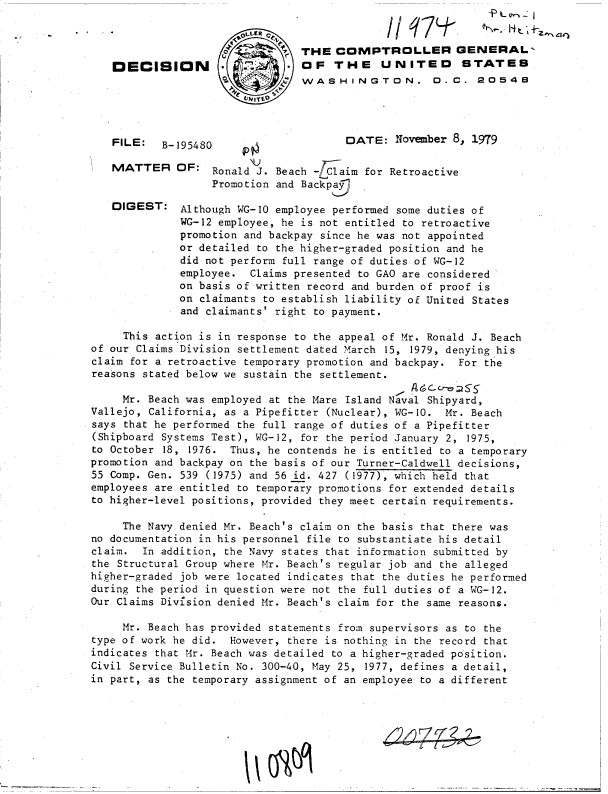 handle is hein.gao/gaobadhsf0001 and id is 1 raw text is: 
I / T74-


                             THE  COMPTROLLER GENERAL
DECISION                     OF   THE UNITED STATES
                             WASHINGTON. D.C. 20548
                    flNITO


FILE:   B-195480


MATTER


DIGEST:


DATE*   November 8, 1979


           N)
OF:  Ronald J. Beach -LClaim for Retroactive
     Promotion and Backpa j

 Although WG-10 employee performed some duties of
 WG-12 employee, he is not entitled to retroactive
 promotion and backpay since he was not appointed
 or detailed to the higher-graded position and he
 did not perform full range of duties of WG-12
 employee. Claims presented to GAO are considered
 on basis of written record and burden of proof is
 on claimants to establish liability of United States
 and claimants' right to payment.


     This action is in response to the appeal of Mr. Ronald J. Beach
of our Claims Division settlement dated March 15, 1979, denying his
claim for a retroactive temporary promotion and backpay. For the
reasons stated below we sustain the settlement.

     Mr. Beach was employed at the Mare Island Naval Shipyard,
Vallejo, California, as a Pipefitter (Nuclear), WG-10. Mr. Beach
says that he performed the full range of duties of a Pipefitter
(Shipboard Systems Test), WG-12, for the period January 2, 1975,
to October 18, 1976. Thus, he contends he is entitled to a temporary
promotion and backpay on the basis of our Turner-Caldwell decisions,
55 Comp. Gen. 539 (1975) and 56 id. 427 (1977), which held that
employees are entitled to temporary promotions for extended details
to higher-level positions, provided they meet certain requirements.

     The Navy denied Mr. Beach's claim on the basis that there was
no documentation in his personnel file to substantiate his detail
claim.  In addition, the Navy states that information submitted by
the Structural Group where Mr. Beach's regular job and the alleged
higher-graded job were located indicates that the duties he performed
during the period in question were not the full duties of a WG-12.
Our Claims Division denied Mr. Beach's claim for the same reasons.

     Mr. Beach has provided statements from supervisors as to the
type of work he did. However, there is nothing in the record that
indicates that Mr. Beach was detailed to a higher-graded position.
Civil Service Bulletin No. 300-40, May 25, 1977, defines a detail,
in part, as the temporary assignment of an employee to a different


VM


^-% 4e)


44_   Z7


