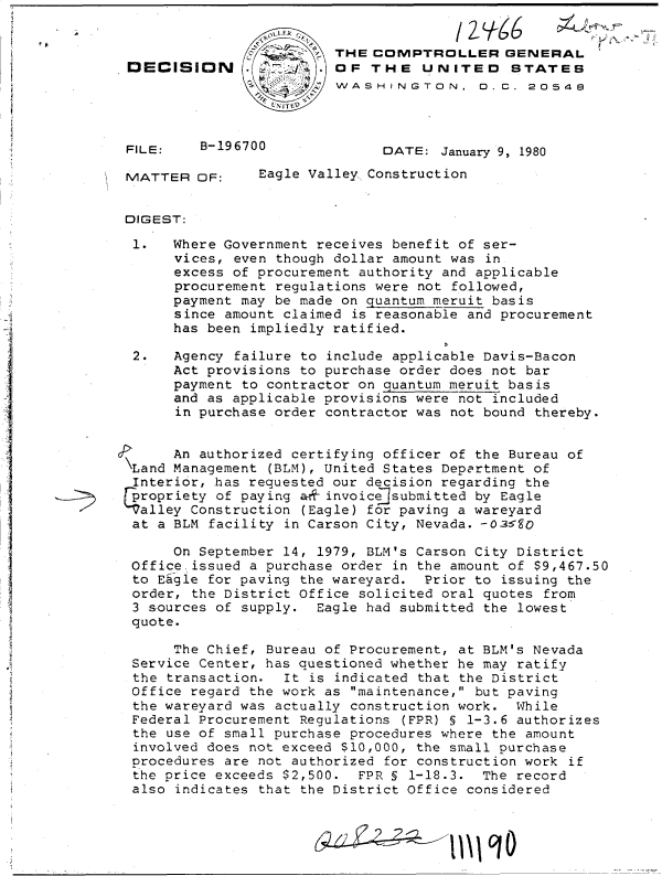handle is hein.gao/gaobadhvn0001 and id is 1 raw text is: 


                         THE COMPTROLLER GENERAL
DECISION      .        . OF  THE   UNITED STATES
                         WASHINGTON, D.C. 20548



FILE:    B-196700             DATE:  January 9, 1980

MATTER   OF:    Eagle Valley Construction


DIGEST:

1.    Where Government receives benefit of ser-
      vices, even though dollar amount was in
      excess of procurement authority and applicable
      procurement regulations were not followed,
      payment may be made on quantum meruit basis
      since amount claimed is reasonable and procurement
      has been impliedly ratified.

 2.   Agency failure to include applicable Davis-Bacon
      Act provisions to purchase order does not bar
      payment to contractor on quantum meruit basis
      and as applicable provisions were not included
      in purchase order contractor was not bound thereby.


      An authorized certifying officer of the Bureau of
\Land Management (BLM), United States Department of
Interior,  has requested our decision regarding the
propriety  of paying a&f invoice]submitted by Eagle
Talley  Construction (Eagle) for paving a wareyard
at  a BLM facility in Carson City, Nevada. -0-350

      On September 14, 1979, BLM's Carson City District
 Office issued a purchase order in the amount of $9,467.50
 to Eagle for paving the wareyard. Prior to issuing the
 order, the District Office solicited oral quotes from
 3 s-ources of supply. Eagle had submitted the lowest
 quote.

      The Chief, Bureau of Procurement, at BLM's Nevada
 Service Center, has questioned whether he may ratify
 the transaction.  It is indicated that the District
 Office regard the work as maintenance, but paving
 the wareyard was actually construction work. While
 Federal Procurement Regulations (FPR) § 1-3.6 authorizes
 the use of small purchase procedures where the amount
 involved does not exceed $10,000, the small purchase
 procedures are not authorized for construction work if
 the price exceeds $2,500. FPR § 1-18.3.  The record
 also indicates that the District Office considered


