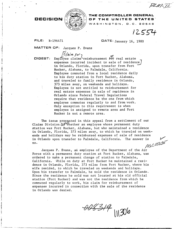 handle is hein.gao/gaobadhxd0001 and id is 1 raw text is: 


o  .THE   COMPTROLLER GENERAL
     OF   THE UNITED STATE9
     WASHINGTON. D.C. 20548

     UNIT~/07


FILE:  B-196471


MATTER


DIGEST:


DATE:  January 16, 1980


OF:  Jacques P. Evans


Emp oyee claimskreimbursement Et real estate
expenses incurred incident to sale of residence
in Orlando, Florida, upon transfer from Fort
Rucker, Alabama, to Palmdale, California.
Employee commuted from a local residence daily
to his duty station in Fort Rucker, Alabama,
and traveled to family residence in Orlando,
373 miles away, on weekends and holidays.
Employee is not entitled to reimbursement for
real estate expenses in sale of residence in
Orlando since Federal Travel Regulations
require that residence be the one from which
employee commutes regularly to and from work.
Only exception to this requirement is when
employee is assigned to remote area and Fort
Rucker is not a remote area.


     The issue pres ted in this appeal from a settlement of our
Claims Division k#whether an employee whose permanent duty
station was Fort Rucker, Alabama, but who maintained a residence
in Orlando, Florida, 373 miles away, to which he traveled on week-
ends and holidays may be reimbursed expenses of sale of residence
in Orlando upon transfer to Palmdale, California. The answer is
no.                                                         97a

     Jacques P. Evans, an employee of the Department of the Air
Force with a permanent duty station at Fort Rucker, Alabama, was
ordered to make a permanent change of station to Palmdale,
California.  While on duty at Fort Rucker he maintained a resi-
dence in Orlando, Florida, 373 miles from Fort Rucker, where his
wife resided, to which he traveled on weekends and holidays.
Upon his transfer to Palmdale, he sold the residence in Orlando.
Since the residence he sold was not located at his old official
station (Fort Rucker) and was not the residence from which he
commuted regularly to work, his claim for reimbursement of
expenses incurred in connection with the sale of the residence
in Orlando was denied.


1~J(o


DECISION


4447       *     1i



