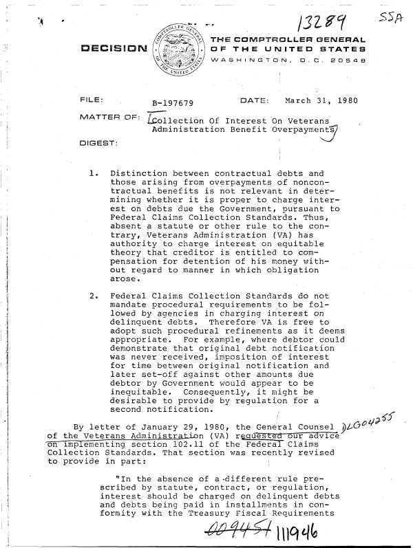 handle is hein.gao/gaobadidb0001 and id is 1 raw text is: 


                               TH-E COMPTROLLER   GENERAL
      DECISION      .        . OF  THE   UNITED STATES
                               WASHINGTON, D. C. 20548



      FILE:         B-197679        DATE:    March 31, 1980

      MATTER  OF:  Lcollection Of Interest On Veterans
                    Administration Benefit Overpayments
      DIGEST:


        1.  Distinction between contractual debts and
            those arising from overpayments of noncon-
            tractual benefits is not relevant in deter-
            mining whether it is proper to charge inter-
            est on debts due the Government, pursuant to
            Federal Claims Collection Standards. Thus,
            absent a statute or other rule to the con-
            trary, Veterans Administration (VA) has
            authority to charge interest on equitable
            theory that creditor is entitled to com-
            pensation for detention of his money with-
            out regard to manner in which obligation
            arose.

        2.  Federal Claims Collection Standards do not
            mandate procedural requirements to be fol-
            lowed by agencies in charging interest on
            delinquent debts. Therefore VA is free to
            adopt such procedural refinements as it deems
            appropriate.  For example, where debtor could
            demonstrate that original debt notification
            was never received, imposition of interest
            for time between original notification and
            later set-off against other amounts due
            debtor by Government would appear to be
            inequitable.  Consequently, it might be
            desirable to provide by regulation for a
            second notification.

     By letter of January 29, 1980, the General Counsel
of the Veterans Administrati-on (VA) requested our advice
o E implementing section 102.11 of the Federal Claims
Collection Standards. That section was recently revised
to provide in part:

             In the absence of a -different rule pre-
          scribed by statute, contract, or regulation,
          interest should be charged on delinquent debts
          and debts being paid in installments in con-
          formity with the Treasury Fiscal Requirements

                             -04           1119


