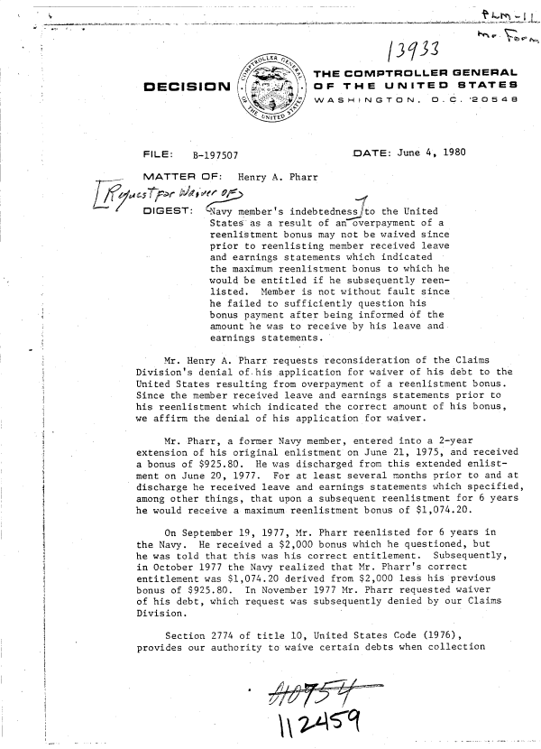 handle is hein.gao/gaobadihs0001 and id is 1 raw text is: 





                              THE  COMPTROLLER GENERAL
 DECISION                   . OF   THE UNITED STATES
                              WASHINGTON, D.C.




 FILE:    B-197507                   DATE:  June 4, 1980

 MATTER OF: Henry A. Pharr


 DIGEST:      avy member's indebtednes sto the United
             States as a result of an overpayment of a
             reenlistment bonus may not be waived since
             prior to reenlisting member received leave
             and earnings statements which indicated
             the maximum reenlistment bonus to which he
             would be entitled if he subsequently reen-
             listed. Member is not without fault since
             he failed to sufficiently question his
             bonus payment after being informed of the
             amount he was to receive by his leave and.
             earnings statements.

     Mr. Henry A. Pharr requests reconsideration of the Claims
Division's denial of-his application for waiver of his debt to the
United States resulting from overpayment of a reenlistment bonus.
Since the member received leave and earnings statements prior to
his reenlistment which indicated the correct amount of his bonus,
we affirm the denial of his application for waiver.

     Mr. Pharr, a former Navy member, entered into a 2-year
extension of his original enlistment on June 21, 1975, and received
a bonus of $925.80. He was discharged from this extended enlist-
ment on June 20, 1977. For at least several months prior to and at
discharge he received leave and earnings statements which specified,
among other things, that upon a subsequent reenlistment for 6 years
he would receive a maximum reenlistment bonus of $1,074.20.

     On September 19, 1977, Mr. Pharr reenlisted for 6 years in
the Navy.  He received a $2,000 bonus which he questioned, but
he was told that this was his correct entitlement. Subsequently,
in October 1977 the Navy realized that Mr. Pharr's correct
entitlement was $1,074.20 derived from $2,000 less his previous
bonus of $925.80.  In November 1977 Mr. Pharr requested waiver
of his debt, which request was subsequently denied by our Claims
Division.

     Section 2774 of title 10, United States Code (1976),
provides our authority to waive certain debts when collection


