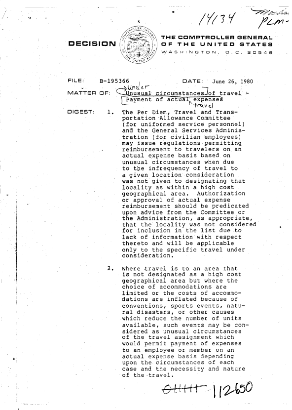 handle is hein.gao/gaobadijb0001 and id is 1 raw text is: 




                   -7   THE  COMPTROLLER GENERAL
DECISION              . OF  THE   UNITED STATES
                        WASHINGTON, D  C. 20548


FILE:

MATTER


DIGEST:


*


B-195366              DATE:   June 26, 1980

OF:  '-Wnusual circumstances of travel
      'Payment of actual expenses

  1.  The Per Diem, Travel and Trans-
      portation Allowance Committee
      (for uniformed service personnel)
      and the General Services Adminis-
      tration (for civilian employees)
      may issue regulations-permitting
      reimbursement to travelers on an
      actual expense basis based on
      unusual circumstances when due
      to the infrequency of travel to
      a given location consideration
      was not given to designating that
      locality as within a high cost
      geographical area.  Authorization
      or approval of actual expense
      reimbursement should be predicated
      upon advice from the Committee or
      the Administration, as appropriate,
      that the locality was not considered
      for inclusion in the list due to
      lack of information with respect
      thereto and will be applicable
      only to the specific travel under
      consideration.

  2.  Where travel is to an area that
      is not designated as a high cost
      geographical area but where the
      choice of accommodations are
      limited or the costs of accommo-
      dations are inflated because of
      conventions, sports events, natu-
      ral disasters, or other causes
      which reduce the number of units
      available, such events may be con-
      sidered as unusual circumstances
      of the travel assignment which
      would permit payment of expenses
      to an employee or member on an
      actual expense basis depending
      upon the circumstances of each
      case and the necessity and nature
      of the -travel.


I


