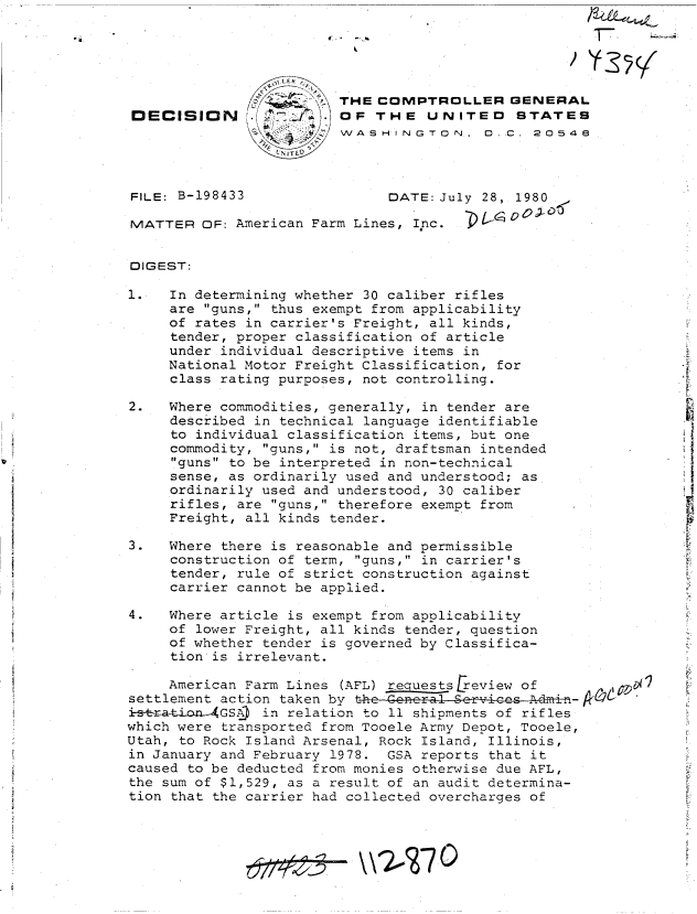handle is hein.gao/gaobadile0001 and id is 1 raw text is: 





                         THE COMPTROLLER GENERAL
DECISION KfJ           . OF  THE   UNITED    STATES
                         WASHINGTON., C C 20548



FILE: B-198433                DATE: July 28, 1980

MATTER   OF: American Farm Lines, Inc.


DIGEST:

1.   In determining whether 30 caliber rifles
     are guns, thus exempt from applicability
     of rates in carrier's Freight, all kinds,
     tender, proper classification of article
     under individual descriptive items in
     National Motor Freight Classification, for
     class rating purposes, not controlling.

2.   Where commodities, generally, in tender are
     described in technical language identifiable
     to individual classification items, but one
     commodity, guns, is not, draftsman intended
     guns to be interpreted in non-technical
     sense, as ordinarily used and understood; as
     ordinarily used and understood, 30 caliber
     rifles, are guns, therefore exempt from
     Freight, all kinds tender.

3.   Where there is reasonable and permissible
     construction of term, guns, in carrier's
     tender, rule of strict construction against
     carrier cannot be applied.

4.   Where article is exempt from applicability
     of lower Freight, all kinds tender, question
     of whether tender is governed by Classifica-
     tion is irrelevant.

     American Farm Lines (AFL) requests review of
settlement action taken by the-General-Services
irstatio-n GSA) in relation to 11 shipments of rifles
which were transported from Tooele Army Depot, Tooele,
Utah, to Rock Island Arsenal, Rock Island, Illinois,
in January and February 1978. GSA reports that it
caused to be deducted from monies otherwise due AFL,
the sum of $1,529, as a result of an audit determina-
tion that the carrier had collected overcharges of


