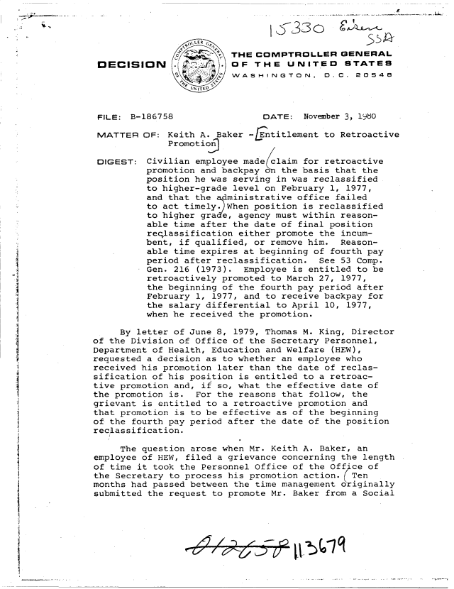 handle is hein.gao/gaobadiqy0001 and id is 1 raw text is: 
C ~


               -2   - ~ THE  COMPTROLLER GENERAL
DECISION                OF   THE   UNITED STATES
                        WASH   INGTO N,   D.C. 20546


FILE: B-186758


MATTER


DIGEST:


DATE:  November 3, 1960


OF: Keith A. Baker -  ntitlement to Retroactive
     Promotioj

 Civilian employee made claim for retroactive
 promotion and backpay 0 the basis that the
 position he was serving in was reclassified
 to higher-grade level on February 1, 1977,
 and that the dministrative office failed
 to act timely. When position is reclassified
 to higher gra'e, agency must within reason-
 able time after the date of final position
 reqlassification either promote the incum-
 bent, if qualified, or remove him. Reason-
 able time expires at beginning of fourth pay
 period after reclassification. See 53 Comp.
 Gen. 216 (1973). Employee is entitled to be
 retroactively promoted to March 27, 1977,
 the beginning of the fourth pay period after
 February 1, 1977, and to receive backpay for
 the salary differential to April 10, 1977,
 when he received the promotion.


     By letter of June 8, 1979, Thomas M. King, Director
of the Division of Office of the Secretary Personnel,
Department of Health, Education and Welfare (HEW),
requested a decision as to whether an employee who
received his promotion later than the date of reclas-
sification of his position is entitled to a retroac-
tive promotion and, if so, what the effective date of
the promotion is.  For the reasons that follow, the
grievant is entitled to a retroactive promotion and
that promotion is to be effective as of the beginning
of the fourth pay period after the date of the position
reclassification.

     The question arose when Mr. Keith A. Baker, an
employee of HEW, filed a grievance concerning the length
of time it took the Personnel Office of the Office of
the Secretary to process his promotion action. Ten
months had passed between the time management originally
submitted the request to promote Mr. Baker from a Social


1,533oi


