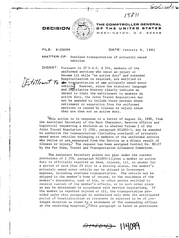 handle is hein.gao/gaobadiue0001 and id is 1 raw text is: 





                               THE  COMPTROLLER GENERAL
  DECISION        .OF THE                  UNITED      STATES
                               WASHINGTON, 0.C. 2o4




  FILE:  B-200099                    DATE:   January  6.  1981

  MATTER OF: Overland transportation of privately owned
                 vehicles

  DIGEST:   Pursuant to 37 U.S.C. § 554, members of the
            uniformed services who incur an injury or
            become ill while on active duty and extended
            hospitalization is required, are entitled to
            *e  transportation of one privately owned motor
            vehicle  However, since the statutory language
            and legislative history clearly indicate an
            intent to limit the entitlement to members on
            active duty, the Joint Travel Regulations may
            not be amended to include those persons whose
            retirement or separation from the uniformed
            services is caused by illness or injury since
            they are then not on active duty.

    This  action is in response to a letter of August 14, 1980, from
the Assistant Secretary of the Navy (Manpower, Reserve Affairs and
Logistics) requesting a decision as to whether Volume 1 of the
Joint Travel Regulation (1 JTR), paragraph M11005-1, may be amended
to authorize the transportation (including overland) of privately
owned motor vehicles belonging to members of the uniformed service
who retire or are separated from the Service as a direct result of
illness or injury) The  request has been assigned Control No. 80-27
by the Per Diem, Travel and Transportation Allowance Committee.

     The Assistant Secretary points out  at under the current
provisions of 1 JTR, paragraph M11005-1, when a member on active
duty is officially reported as dead, injured, ill, or absent for
a period of more than 29 days in a missing status, the member's
privately owned motor vehicle may be shipped at Government
expense, including overland transportation. The vehicle may be
shipped to the member's home of record, to the residence of the.
member's dependents, next of kin, or other person entitled to
receive custody of the member's effects, or to such other place
as may be determined in accordance with service regulations,. If
the member is reported injured or ill, the transportation pro-
vided under this paragraph is authorized only when the anticipated
period of hospitalization or treatment is expected to be of pro-
longed duration as shown by a statement of the commanding officer
at the receiving hospital.2This paragraph is based on provisions


