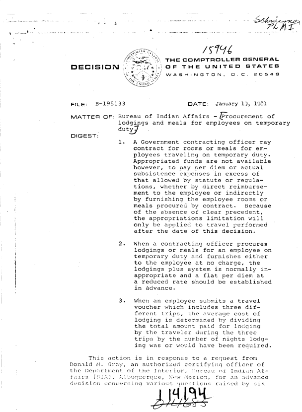 handle is hein.gao/gaobadiuq0001 and id is 1 raw text is: 








                     A\, THE COMPTROLLER GENERAL
DECISION ..OF THE UNITED STATES
                       / WASHINGTON, D.C. 20548




FILE:  B-195133               DATE:   January 19, 1981

MATTER   OF: Bureau of Indian Affairs - rocurement of
             lodgings and meals for employees on temporary
             dutyj
DIGEST:
             1. A Government contracting officer may
                contract for rooms or meals for em-
                ployees traveling on temporary duty.
                Appropriated funds are not available
                however, to pay per diem or actual
                subsistence expenses in excess of
                that allowed by statute or regula-
                tions, whether by direct reimburse-
                ment to the employee or indirectly
                by  furnishing the employee rooms or
                meals procured by contract.  Because
                of the absence of clear orecedent,
                the appropriations limitation will
                only be applied to travel performed
                after the date of this decision.

             2. When a contracting officer procures
                 lodgings or meals for an employee on
                 temporary duty and furnishes either
                 to the employee at no charge, the
                 lodgings plus system is normally in-
                 appropriate and a flat per diem at
                 a reduced rate should be established
                 in advance.

             3.  When an employee submits a travel
                 voucher which includes three dif-
                 ferent trips, the average cost of
                 lodging is determined by dividing
                 the total amount paid for lodging
                 by the traveler during the three
                 trips by the number of nights lodg-
                 ing was or would have been required.

     This action is in resoonse to a recquest from
D)onald . Grav, an authorize.cd certzifyinq of ficer of
the DepartnG   of the Intetrior, i u1reau of Indian A f-
fa irs (BIA), 7b'ue ra  ,  wi >exico, for an advance
dtecisi~on conlce±rn..ing var iu nue tions ra ised by six ~


