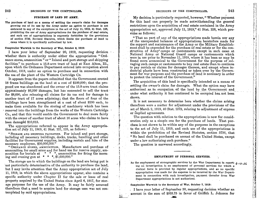 handle is hein.gao/gaobadiwy0001 and id is 1 raw text is: 

DECISIONS OF THE COMPTROLLER.


                   PURCHASE OF LAND BY ARMY.
The purchase of land as a means of settling the owner's claim for damages
    growing out of its use by the Army- under an option to purchase is not
    embraced In any of the exceptions to the act of July 11, 1919, 41 Stat. 128,
    prohibiting the use of Army appropriations for the purchase of real estate,
    and such use of appropriations is expressly forbidden by the provisions
    of section 3736, Revised Statutes, which limits the purchase of land to
    cases where it is specifically authorized by law.
Comptroller Warwick to the Secretary of War, October 6, 1919:
  I have your letter of September 20, 1919, requesting decision
whether there is authority under either the appropriation Ord-
nance stores, ammunition or Inland and port storage and shipping
facilities to purchase a 15.8-acre tract of land at East Alton, Ill.,
upon which the Ordnance Department entered into occupation about
October, 1918, under an option to purchase and in connection with
the use of the plant of the Western Cartridge Co.
It appears from the papers submitted that the Government erected
18'frame buildings on the land at a cost of $100,000; that the pro-
posed use was abandoned and the owner of the 15.8-acre tract claims
approximately $6,200 damages, -but has consented to sell the tract
for $8,690, also releasing, all claims for its use and for damage to
another tract of 17 acres adjoining; that the floors of four of the
buildings have been strengthened at a cost of about $200 each, to
make them available for the storing of machinery which has been
removed into the buildings from the works of the Western Cartridge
Co., and that this would enable the Government to deal more fairly
with the owner of another tract of about 16 acres who claims to have
been damag~d $10,815.
  The appropriations referred to appear in the Army appropria-
  tion act of July 11, 1949, 41 Stat. 121, 125, as follows:
   STORAGE AND SHIPPING FACILITIES. For inland and port storage,
including all necessary buildings, docks, tracks, handling and other
facilities for Government supplies, including rentals and hire of the
necessary employees, $30,000,000.
  ORDNANCE STORES, AMMUNITION. Manufacture and purchase of
ammunition for small arms and for hand use for reserve supply, am-
munition for burials at  *  *   *, ammunition for firing the morn-
ing and evening-gun at * * *, $1,600,000.'
   The storage use to which the buildings on the land are being put is
'not particularly determinative of the authority to purchase the land,
but I may invite attention that the Army appropriation act of July
11, 1919, in which the above appropriations appear, also contains a
specific authority under Chapter II for the sale or lease of real
property acquired by the United States since April 6, 1917, for stor-
age purposes for the use of the Army. It may be fairly assumed
therefrom that a need to acquire land for storage uses was not con-
templated by said appropriations.


f




















I

I

I




I

















~1


   My decision is particularly requested, however, Whether payment
 for this land can properly be made notwithstanding the general
 restrictions upon the acquisition of real estate contained in the Army
 appropriation act, approved July 11, 1919, 41 Stat. 128, which pro-
 vides as follows:
   That no part of any of the appropriations made herein nor any
 of the unexpended balances of appropriations heretofore made for
 the support and maintenance of the Army or the Military Establish-
 ment shall be expended for the purchase of real estate or for the con-
 struction of Army* camps or cantonments except in such cases at
 National Army or National Guard camps or cantonments which
 were in use prior to November 11, 1918, where it has been or may be
 found more economical to the Government for the purpose of sal-
 vaging such camps or cantonments to buy real estate than to continue
 to pay rentals or claims for damages thereon, and except where in-
 dustrial plants have been constructed or taken over by the Govern-
 ment for war purposes and the purchase of land is necessary in order
 to protect the interest of the Government.
   The acquisition of this land is specifically intended as a means of
 settling the owner's claim for damages. What the option may have
authorized as to occupation of the land by the Government and
under what authority it has continued to be occupied has, not been
shown.
   It is not necessary to determine here whether the claims arising
 therefrom were a matter for adjustment under the provisions of the
 act of March 2, 1919, 40 Stat. '1272, relating to adjustment of express
 or implied agreements.
   The question with relation to the appropriations is now for consid-
 eration only as a simple one for the purchase of lands. That pur-
 chase is not shown to be within any of the purposes in the exceptions
 to the act of July 11, 1919, and such use of the appropriations is
 within the prohibition of the Revised Statutes, section 3736, that
 No land shall be purchased on acount of the United States, except
 under a law authorizing such purchase.
   The question is answered accordingly.


                EPLOTYM ENT OF PERSONAL SERVICES.
 'As the employment of stenographic services by the War Department in report- 4-/O_2
     ing an Investigation. Is an employment of personal services for which a
     clerical force Is provided by regular appropriations, and as no specific
     appropriation was made for the expense to be incurred by the War Depart-
     ment in connection with such investigation, payment therefor from War
     Department appropriations is not authorized.
 Comptroller Warwick to the Secretary of War, October 7, 1919:
   I have your letter of September 30, requesting decision whether an
 account in the sum of $933.75 in favor of Griffith L. Johnson for


DECISIONS OF THE COMPTROLLER.


