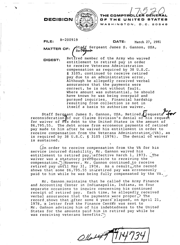 handle is hein.gao/gaobadjgg0001 and id is 1 raw text is: 



DECISION


FILE:


THE COMPT LZERGERAL
OF THE UNITED STATES
WASHINGTON,  . C. 20548


B-200919


DATE:


March 27, 1981


MATTER


DIGEST:


OF:   St im Sergeant James S. Gannon, USA,
   F:Ret

   Retired member of the Army who waived
   entitlement to retired pay in order
   to receive Veterans Administration
   compensation as required by 38 U.S.C.
   § 3105, continued to receive retired
   pay due to an administrative error.
   Although he allegedly received verbal
   assurances that the payments were
   correct, he is not without fault.
   Where amount was substantial, he should
   have known he was being overpaid and
   pursued inquiries. Financial hardship
   resulting from collection is not in
   itself a basis to authorize waiver.


     Staff Sergeant James S. Gannon, USA, Retiredfequest- f'e
reconsideration of our Claims Division's denial of his request
for waiver of h--s debt to the United States in the amount of
$6,795.55. The ,debt arose from erroneous payments of retired
pay made to him after he waived his entitlement in order to
receive compensation from the Veterans Administration.(VA), as
is required by 38 U.S.C. § 3105 (1976). The denial of waiver
is sustained.

    Gn order to receive compensation from the VA for his
service incurred disability, Mr. Gannon waived his
entitlement to retired pay,ieffective March 1, 1973. 'The
waiver was a statutory preTrquisite to receiving the
compensation.-yHowever, Mr. Gannon continued to receive
retired pay until May 31, 1974. As a resultthe record
shows that some $6,795.55 inLretired pay was erroneously
paid to him while he was being fully compensated by'the VA.

     Mr. Gannonmaintains that he called the Army Finance
and Accounting Center in Indianapolis, Indiana, on four
separate occasions to inquire concerning his continued
receipt of retired pay. Each time, he allegedly received
verbal assurances that the payments were proper. 2 The
record~shows that after some 4 years elapsed, on April 21,
1978, a letter from the Finance Center was sent to
Mr. Gafinon advising him of his indebtedness to the United
States for the amounts paid him in retired pay while he
was receiving veterans benefits.-


