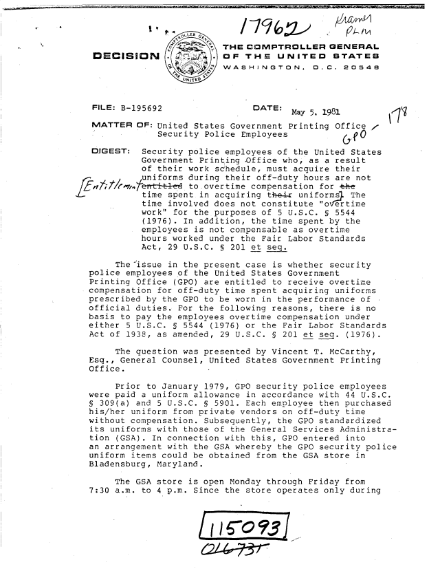 handle is hein.gao/gaobadjiw0001 and id is 1 raw text is: 



                           THE COMPTROLLER GENERAL
   DECISION            .    OF THE UNITED STATES
                 0WASHINGTON. 0.C. 2054E




   FILE: B-195692                DATE: May 5, 1981        (7

   MATTER OF: United States Government Printing Office ,
               Security Police Employees             0

   DIGEST: Security police employees of the United States
            Government Printing .Office who, as a result
            of their work schedule, must acquire their
            uniforms during their off-duty hours are not
f,47;/wmr ^71.1      to overtime compensation for 4e
            time spent in acquiring t-e-r uniforms_. The
            time involved does not constitute overtime
            work for the purposes of 5 U.S.C. § 5544
            (1976). In addition, the time spent by the
            employees is not compensable as overtime
            hours worked under the Fair Labor Standards
            Act, 29 U.S.C. § 201 et seq.

       The issue in the present case is whether security
   police employees of the United States Government
   Printing Office (GPO) are entitled to receive overtime
   compensation for off-duty time spent acquiring uniforms
   prescribed by the GPO to be worn in the performance of
   official duties. For the following reasons, there is no
   basis to pay the employees overtime compensation under
   either 5 U.S.C. § 5544 (1976) or the Fair Labor Standards
   Act of 1938, as amended, 29 U.S.C. § 201 et seq. (1976).

       The question was presented by Vincent T. McCarthy,
   Esq., General Counsel, United States Government Printing
   Office.

       Prior to January 1979, GPO security police employees
   were paid a uniform allowance in accordance with 44 U.S.C.
   S 309(a) and 5 U.S.C. § 5901. Each employee then purchased
   his/her uniform from private vendors on off-duty time
   without compensation. Subsequently, the GPO standardized
   its uniforms with those of the General Services Administra-
   tion (GSA). In connection with this, GPO entered into
   an arrangement with the GSA whereby the GPO security police
   uniform items could be obtained from the GSA store in
   Bladensburg, Maryland.

       The GSA store is open Monday through Friday from
   7:30 a.m. to 4 p.m. Since the store operates only during




                          I(/6?3



