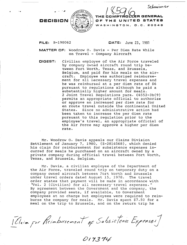 handle is hein.gao/gaobadjmq0001 and id is 1 raw text is: 




DECISION





FILE: B-198062


MATTER


DIGEST:


THE CONIPTi*OLEIIR GENERAL
OF THE UNITED STATES
WASHINGTON. 0. C. 20548




      DATE:  June 23, 1981


OF: Woodrow 0. Davis - Per Diem Rate While
     on Travel - Company Aircraft

  Civilian employee of the Air Force traveled
  by company owned aircraft round trip be-
  tween Fort Worth, Texas, and Brussels,
  Belgium, and paid for his meals on the air-
  craft. Employee was authorized reimburse-
  ment for all necessary travel expenses and
  he was reimbursed at a per diem rate of $6
  pursuant to regulations although he paid a
  substantially higher amount for meals.
  2 Joint Travel Regulations para. C4552-3b(9)
  permits an appropriate official to authorize
  or approve an increased per diem rate for
  en route travel outside the continental United
  States. Since no administrative action had
  been taken to increase the per diem rate
  pursuant to this regulation prior to the
  employee's travel, an appropriate official of
  the Air Force may approve a higher per diem
  rate.


     Mr. Woodrow 0. Davis appeals our Claims Division
Settlement of January 7, 1980, (Z-2816568), which denied
his claim for reimbursement for subsistence expenses in-
curred for meals he purchased on an aircraft owned by a
private company during official travel between Fort Worth,
Texas, and Brussels, Belgium.

     Mr. Davis, a civilian employee of the Department of
the Air Force, traveled round trip on temporary duty on a
company owned aircraft between Fort Worth and Brussels
under travel orders dated August 15, 1978. The travel
order states that payment will be made in accordance with
'Vol. 2 (Civilian) for all necessary travel expenses.
By agreement between the Government and the company, the
company provided seats, if available, to Government
employees at no charge but employees were required to reim-
burse the company for meals. Mr. Davis spent $7.50 for a
meal on the trip to Brussels, and on the return trip he


-             /21


A ~-     (C


