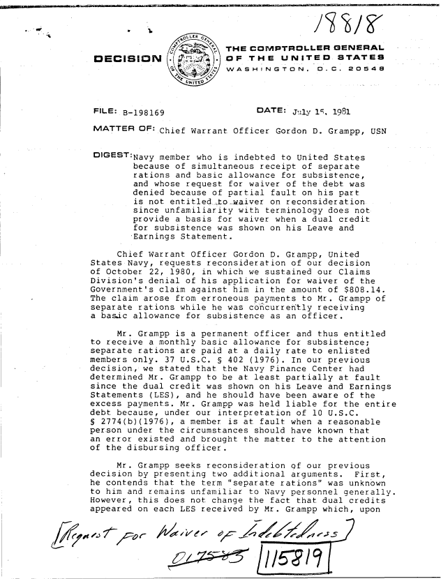 handle is hein.gao/gaobadjny0001 and id is 1 raw text is: 



               -        THE COMPTROLLER GENERAL
 DECISION                OF THE UNITED STATES
                         WASHINGTON. 0. C. 20548



 FILE: B-198169                DATE: July I , 1981

 MATTER OF:.Chief Warrant Officer Gordon D. Grampp, USN


 DIGEST:Navy member who is indebted to United States
        because of simultaneous receipt of separate
        rations and basic allowance for subsistence,
        and whose request for waiver of the debt was
        denied because of partial fault on his part
        is not entitled .to-waiver on reconsideration
        since unfamiliarity with terminology does not
        provide a basis for waiver when a dual credit
        for subsistence was shown on his Leave and
        Earnings Statement.

     Chief Warrant Officer Gordon D. Grampp, United
States Navy, requests reconsideration of our decision
of October 22, 1980, in which we sustained our Claims
Division's denial of his application for waiver of the
Government's claim against him in the amount of $808.14.
The claim arose from erroneous payments to Mr. Grampp of
separate rations while he was concurrerftly receiving
a basic allowance for subsistence as an officer.

     Mr. Grampp is a permanent officer and thus entitled
to receive a monthly basic allowance for subsistence;
separate rations are paid at a daily rate to enlisted
members only. 37 U.S.C. § 402 (1976). In our previous
decision, we stated that the Navy Finance Center had
determined Mr. Grampp to be at least partially at fault
since the dual credit was shown on his Leave and Earnings
Statements (LES), and he should have been aware of the
excess payments. Mr. Grampp was held liable for the entire
debt because, under our interpretation of 10 U.S.C.
S 2774(b)(1976), a member is at fault when a reasonable
person under the circumstances should have known that
an error existed and brought the matter to the attention
of the disbursing officer.

     Mr. Grampp seeks reconsideration of our previous
decision by presenting two additional arguments. First,
he contends that the term separate rations was unknown
to him and remains unfamiliar to Navy personnel generally.
However, this does not change the fact that dual credits
appeared on each LES received by Mr. Grampp which, upon


