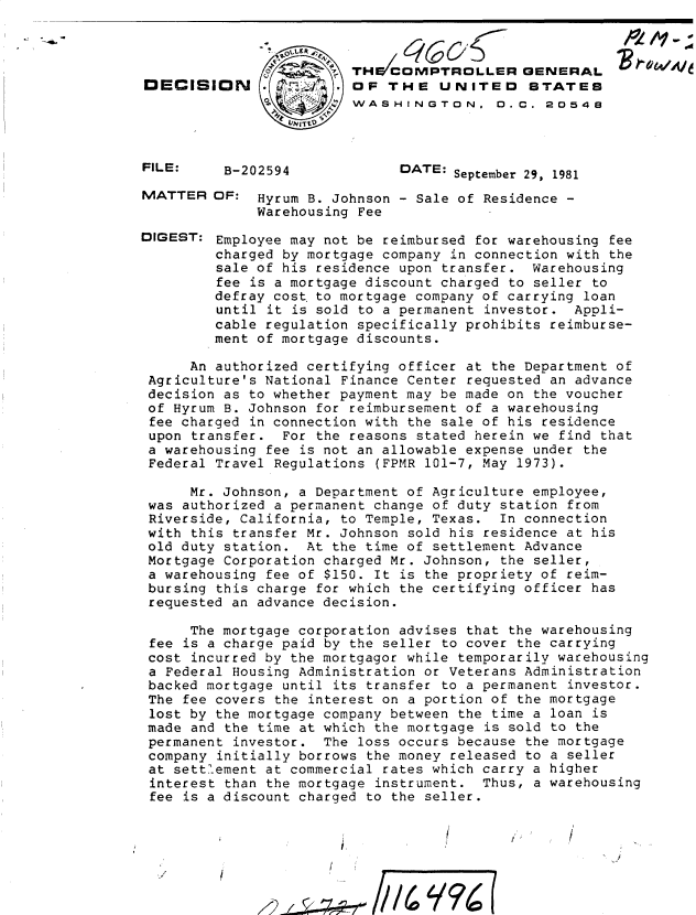 handle is hein.gao/gaobadjtp0001 and id is 1 raw text is: 










B-202594


   e COMPTROLLER GENERAL
OF THE UNITEO STATES
WASHINGTON, 0.C. 20548



      DATE: September 29, 1981


MATTER


DIGEST:


OF: Hyrum B. Johnson - Sale of Residence -
     Warehousing Fee

Employee may not be reimbursed for warehousing fee
charged by mortgage company in connection with the
sale of his residence upon transfer. Warehousing
fee is a mortgage discount charged to seller to
defray cost to mortgage company of carrying loan
until it is sold to a permanent investor. Appli-
cable regulation specifically prohibits reimburse-
ment of mortgage discounts.


     An authorized certifying officer at the Department of
Agriculture's National Finance Center requested an advance
decision as to whether payment may be made on the voucher
of Hyrum B. Johnson for reimbursement of a warehousing
fee charged in connection with the sale of his residence
upon transfer. For the reasons stated herein we find that
a warehousing fee is not an allowable expense under the
Federal Travel Regulations (FPMR 101-7, May 1973).

     Mr. Johnson, a Department of Agriculture employee,
was authorized a permanent change of duty station from
Riverside, California, to Temple, Texas. In connection
with this transfer Mr. Johnson sold his residence at his
old duty station. At the time of settlement Advance
Mortgage Corporation charged Mr. Johnson, the seller,
a warehousing fee of $150. It is the propriety of reim-
bursing this charge for which the certifying officer has
requested an advance decision.

     The mortgage corporation advises that the warehousing
fee is a charge paid by the seller to cover the carrying
cost incurred by the mortgagor while temporarily warehousing
a Federal Housing Administration or Veterans Administration
backed mortgage until its transfer to a permanent investor.
The fee covers the interest on a portion of the mortgage
lost by the mortgage company between the time a loan is
made and the time at which the mortgage is sold to the
permanent investor. The loss occurs because the mortgage
company initially borrows the money released to a seller
at settlement at commercial rates which carry a higher
interest than the mortgage instrument. Thus, a warehousing
fee is a discount charged to the seller.


2~z~74d


DECISION


FILE:


