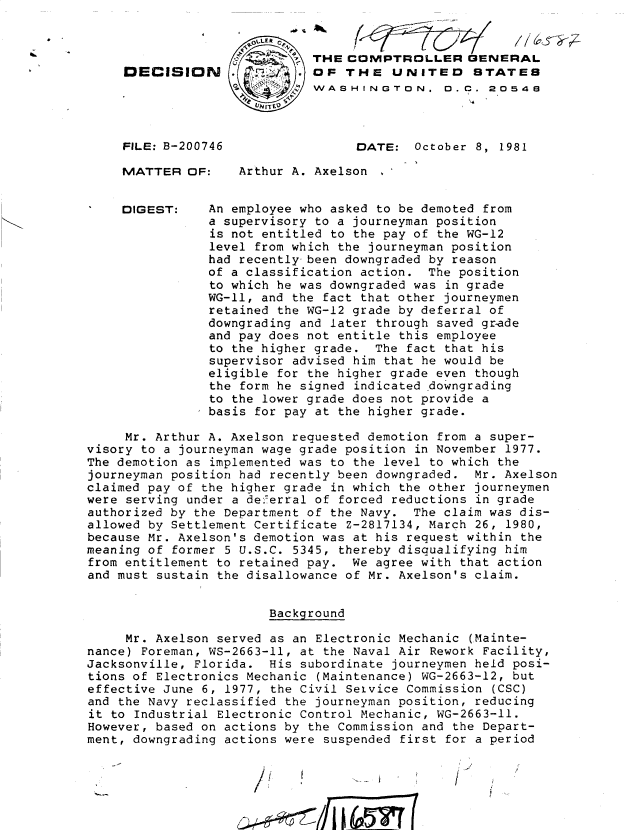 handle is hein.gao/gaobadjuh0001 and id is 1 raw text is: 



DECISIO




FILE: B-2007

MATTER OF


DIGEST:


N




'46


t, THE COMPTROLLER GENERAL
  OF THE UNITED STATES
4  WASHINGTON. D.C. 20548



        DATE:   October 8, 1981


    Arthur A. Axelson ,


An employee who asked to be demoted from
a supervisory to a journeyman position
is not entitled to the pay of the WG-12
level from which the journeyman position
had recently been downgraded by reason
of a classification action. The position
to which he was downgraded was in grade
WG-ll, and the fact that other journeymen
retained the WG-12 grade by deferral of
downgrading and later through saved grade
and pay does not entitle this employee
to the higher grade. The fact that his
supervisor advised him that he would be
eligible for the higher grade even though
the form he signed indicated downgrading
to the lower grade does not provide a
basis for pay at the higher grade.


     Mr. Arthur A. Axelson requested demotion from a super-
visory to a journeyman wage grade position in November 1977.
The demotion as implemented was to the level to which the
journeyman position had recently been downgraded. Mr. Axelson
claimed pay of the higher grade in which the other journeymen
were serving under a deferral of forced reductions in grade
authorized by the Department of the Navy. The claim was dis-
allowed by Settlement Certificate Z-2817134, March 26, 1980,
because Mr. Axelson's demotion was at his request within the
meaning of former 5 U.S.C. 5345, thereby disqualifying him
from entitlement to retained pay. We agree with that action
and must sustain the disallowance of Mr. Axelson's claim.


                        Background

     Mr. Axelson served as an Electronic Mechanic (Mainte-
nance) Foreman, WS-2663-II, at the Naval Air Rework Facility,
Jacksonville, Florida. His subordinate journeymen held posi-
tions of Electronics Mechanic (Maintenance) WG-2663-12, but
effective June 6, 1977, the Civil Seivice Commission (CSC)
and the Navy reclassified the journeyman position, reducing
it to Industrial Electronic Control Mechanic, WG-2663-ll.
However, based on actions by the Commission and the Depart-
ment, downgrading actions were suspended first for a period


I ____7


