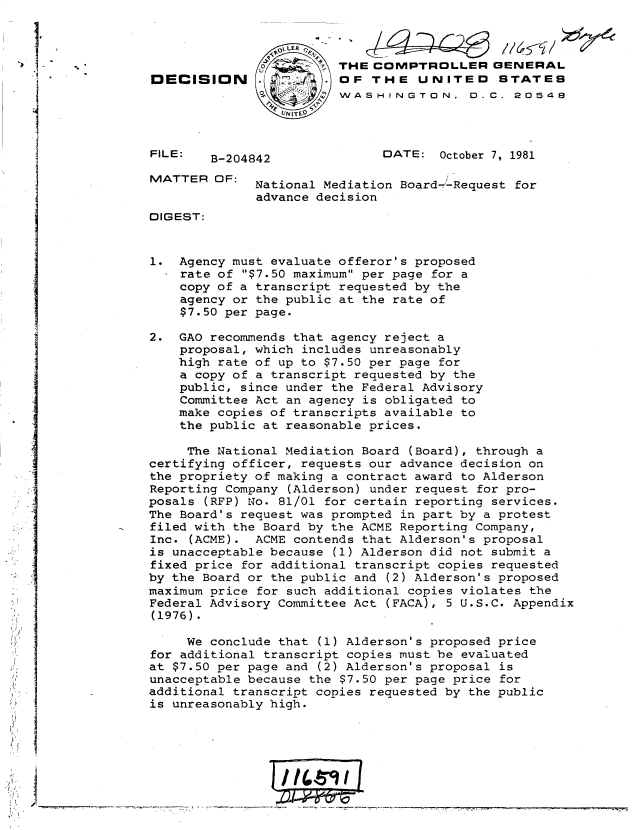 handle is hein.gao/gaobadjul0001 and id is 1 raw text is: 



                                       THE COMPTROLLER GENERAL
               DECISION                OF THE UNITED       STATES
                                       WASHINGTON, 0. C. 20548




               FILE:  B-204842               DATE: October 7, 1981

               MATTER OF: National Mediation Board--Request for
                            advance decision
               DIGEST:


               1. Agency must evaluate offeror's proposed
                   rate of $7.50 maximum per page for a
                   copy of a transcript requested by the
                   agency or the public at the rate of
                   $7.50 per page.

               2. GAO recommends that agency reject a
                   proposal, which includes unreasonably
                   high rate of up to $7.50 per page for
                   a copy of a transcript requested by the
                   public, since under the Federal Advisory
                   Committee Act an agency is obligated to
                   make copies of transcripts available to
                   the public at reasonable prices.

                   The National Mediation Board (Board), through a
               certifying officer, requests our advance decision on
               the propriety of making a contract award to Alderson
               Reporting Company (Alderson) under request for pro-
               posals (RFP) No. 81/01 for certain reporting services.
               The Board's request was prompted in part by a protest
               filed with the Board by the ACME Reporting Company,
               Inc. (ACME). ACME contends that Alderson's proposal
               is unacceptable because (1) Alderson did not submit a
               fixed price for additional transcript copies requested
               by the Board or the public and (2) Alderson's proposed
               maximum price for such additional copies violates the
               Federal Advisory Committee Act (FACA), 5 U.S.C. Appendix
               (1976).

                   We conclude that (1) Alderson's proposed price
               for additional transcript copies must be evaluated
               at $7.50 per page and (2) Alderson's proposal is
               unacceptable because the $7.50 per page price for
               additional transcript copies requested by the public
               is unreasonably high.





T                                                      -


