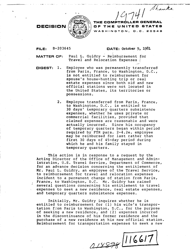 handle is hein.gao/gaobadjup0001 and id is 1 raw text is: 





DECISION





FILE: B-2036

MATTER OF:


DIGEST: 1.


'45


THE COMPTROLLER GENERAL
OF THE UNITED STATES
WASHINGTON. 0.C. 20548



      DATE: October 9, 1981


Paul L. Guidry - Reimbursement for
Travel and Relocation Expenses

Employee who was permanently transferred
from Paris, France, to Washington, D.C.,
is not entitled to reimbursement for
spouse's house-hunting trip or real
estate expenses since both old and new
official stations were not located in
the United States, its territories or
possessions.


         2. Employee transferred from Paris, France,
             to Washington, D.C., is entitled to
             30 days' temporary quarters subsistence
             expenses, whether he uses private or
             commercial facilities, provided that
             claimed expenses are reasonable and were
             actually incurred. Since his occupancy
             of temporary quarters began within period
             required by FTR para. 2-4.2e, employee
             may be reimbursed for last rather than
             first 30 days of 45-day period during
             which he and his family stayed in
             temporary quarters.

     This action is in response to a request by the
Acting Director of the Office of Management and Admin-
istration, U.S. Travel Service, Department of Commerce,
for an advance decision concerning the entitlement of
Mr. Paul L. Guidry, an employee of the Travel Service,
to reimbursement for travel and relocation expenses
incident to a permanent change of station from Paris,
France, to Washington, D.C. Mr. Guidry has raised
several questions concerning his entitlement to travel
expenses to seek a new residence, real estate expenses,
and temporary quarters subsistence expenses.

     Initially, Mr. Guidry inquires whether he is
entitled to reimbursement for (1) his wife's transpor-
tation from Paris to Washington, D.C., for the purpose
of seeking a new residence, and (2) expenses incurred
in the discontinuance of his former residence and the
purchase of a new residence at his new official station.
Reimbursement for transportation expenses to seek a new




                           L         /I/    /7


