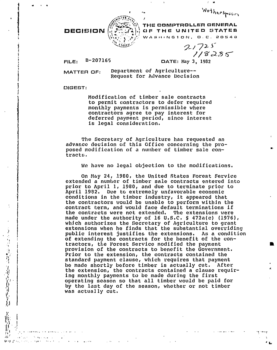 handle is hein.gao/gaobadkgt0001 and id is 1 raw text is: 
                                   1I                          II ai

                                 1 4 ,'aZ t- THE COMPTROLLeA GENERAL
    I              DECISION                 a'-- T HE UN ITE D   ITATES




                   FILE:  B-207165                DATE: May 3, 1982

                   MATTER OF:     Department of Agriculture--
                                  Request for Advance Decision

                   DIGEST:
                          Modification of timber sale contracts
                          to permit contractors to defer required
                          monthly payments is permissible where
                          contractors agree to pay interest for
                          deferred payment period, since interest
                          is legal consideration.


                        The Secretary of Agriculture has requested an
                   advance decision of this Office concerning the pro-
                   posed modification of a number of timber sale con-
                   tracts.

                        We have no legal objection to the modifications.

                        On Mby 24, 1980, the United States Forest service
                   extended a number of timber sale contracts entered into
                   prior to April 1, 1980, and due to terminate prior to
                   April 19-92. Due to extremely unfavorable economic
                   conditions in the timber industry, it appeared that
                   the contractors would be unable to perform within the
                   contract term, and would face default terminations if
                   the contracts were not extended. The extensions were
                   made under the authority of 16 USc. 5 472a(c) (1976),
                   whJch authorizes the Secretary of Agriculture to grant
                   extensions when he finds that the substantial overriding
    ,,             public interest justifies the extensions. As a condition
                   of extending the contracts for the benefit of the con-
                   tractors, the Forest service modified the payment
                   provision of the contracts to benefit the Government.
                   Prior to the extension, the contracts contained the
0                  standard payment clause, which requires that payment
                   be made shortly before timber is actually cut. After
,.[{               the extension, the contracts contained a clause requir-
                   ing monthly payments to be made during the first
                   operating season so that all timber would be paid for
 I?                by the last day of the season, whether or not timber
 d                 was actually cut.

I



  I . . ...... .. . .-                                                           -t.


