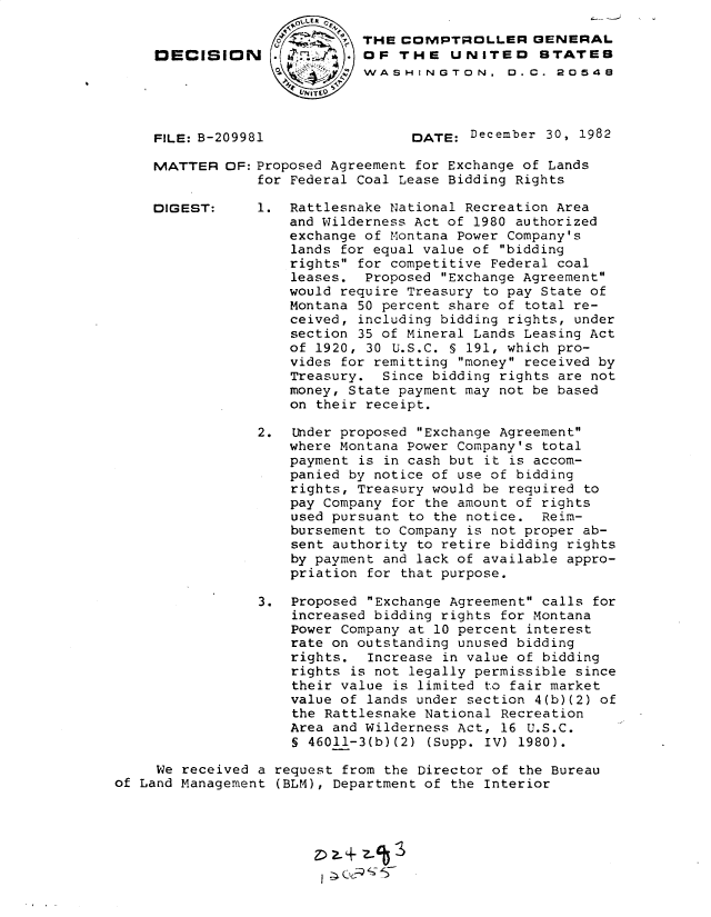 handle is hein.gao/gaobadkus0001 and id is 1 raw text is: 


DECISION





FILE: B-209981


THE COMPTROLLER GENERAL
OF THE UNITED STATES
WASHINGTON. 0.C. 20548




      DATE: December 30, 1982


MATTER OF: Proposed Agreement for Exchange of Lands
            for Federal Coal Lease Bidding Rights


1. Rattlesnake National Recreation Area
    and Wilderness Act of 1980 authorized
    exchange of Montana Power Company's
    lands for equal value of bidding
    rights for competitive Federal coal
    leases. Proposed Exchange Agreement
    would require Treasury to pay State of
    Montana 50 percent share of total re-
    ceived, including bidding rights, under
    section 35 of Mineral Lands Leasing Act
    of 1920, 30 U.S.C. § 191, which pro-
    vides for remitting money received by
    Treasury. Since bidding rights are not
    money, State payment may not be based
    on their receipt.


                 2. Under proposed Exchange Agreement
                    where Montana Power Company's total
                    payment is in cash but it is accom-
                    panied by notice of use of bidding
                    rights, Treasury would be required to
                    pay Company for the amount of rights
                    used pursuant to the notice. Reim-
                    bursement to Company is not proper ab-
                    sent authority to retire bidding rights
                    by payment and lack of available appro-
                    priation for that purpose.

                 3. Proposed Exchange Agreement calls for
                     increased bidding rights for Montana
                     Power Company at 10 percent interest
                     rate on outstanding unused bidding
                     rights. Increase in value of bidding
                     rights is not legally permissible since
                     their value is limited to fair market
                     value of lands under section 4(b)(2) of
                     the Rattlesnake National Recreation
                     Area and Wilderness Act, 16 U.S.C.
                     § 46011-3(b)(2) (Supp. IV) 1980).

     We received a request from the Director of the Bureau
of Land Management (BLM), Department of the Interior


DIGEST:


