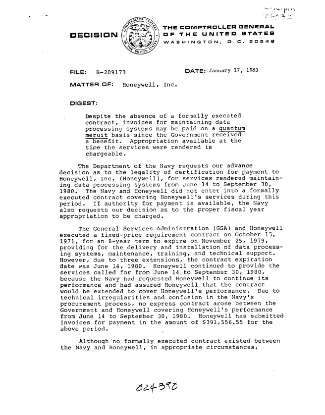 handle is hein.gao/gaobadkvb0001 and id is 1 raw text is: 


                        THE COMPTROLLER GENERAL
   DECISION                OF THE UNITEO STATES
                            WASHINGTON, 0.C. 20548




   FILE:  B-209173               DATE: January 17, 1983

   MATTER OF: Honeywell, Inc.


   DIGEST:

       Despite the absence of a formally executed
       contract, invoices for maintaining data
       processing systems may be paid on a quantum
       meruit basis since the Government received
       a benefit. Appropriation available at the
       time the services were rendered is
       chargeable.

     The Department of the Navy requests our advance
decision as to the legality of certification for payment to
Honeywell, Inc. (Honeywell), for services rendered maintain-
ing data processing systems from June 14 to September 30,
1980. The Navy and Honeywell did not enter into a formally
executed contract covering Honeywell's services during this
period. If authority for payment is available, the Navy
also requests our decision as to the proper fiscal year
appropriation to be charged.

     The General Services Administration (GSA) and Honeywell
executed a fixed-price requirement contract on October 15,
1971, for an 8-year term to expire on November 25, 1979,
providing for the delivery and installation of data process-
ing systems, maintenance, training, and technical support.
However, due to three extensions, the contract expiration
date was June 14, 1980. Honeywell continued to provide the
services called for from June 14 to September 30, 1980,
because the Navy had requested Honeywell to continue its
performance and had assured Honeywell that the contract
would be extended to cover Honeywell's performance. Due to
technical irregularities and confusion in the Navy's
procurement process, no express contract arose between the
Government and Honeywell covering Honeywell's performance
from June 14 to September 30, 1980. Honeywell has submitted
invoices for payment in the amount of $391,556.55 for the
above period.

     Although no formally executed contract existed between
the Navy and Honeywell, in appropriate circumstances,


