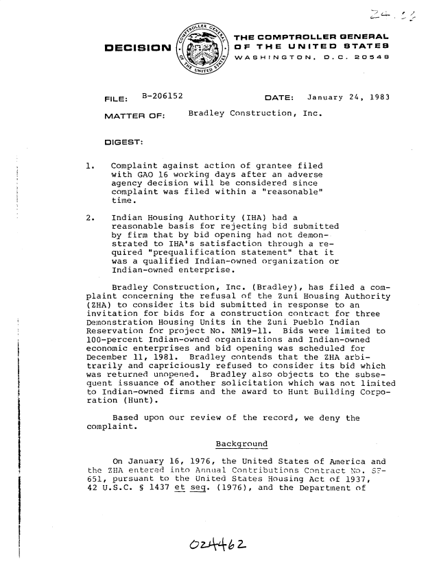 handle is hein.gao/gaobadkvo0001 and id is 1 raw text is: 


                            THE COMPTROLLER GENERAL
   DECISION                 OF THE UNITED STATEB
                            WASHINGTON. 0. C. 20548




    FILE:  B-206152               DATE:   January 24, 1983

    MATTER OF:     Bradley Construction, Inc.


    DIGEST:


1.   Complaint against action of grantee filed
     with GAO 16 working days after an adverse
     agency decision will be considered since
     complaint was filed within a reasonable
     time.

2.   Indian Housing Authority (IHA) had a
     reasonable basis for rejecting bid submitted
     by firm that by bid opening had not demon-
     strated to IHA's satisfaction through a re-
     quired prequalification statement that it
     was a qualified Indian-owned organization or
     Indian-owned enterprise.

     Bradley Construction, Inc. (Bradley), has filed a com-
plaint concerning the refusal of the Zuni Housing Authority
(ZHA) to consider its bid submitted in response to an
invitation for bids for a construction contract for three
Demonstration Housing Units in the Zuni Pueblo Indian
Reservation for project No. NMI9-11. Bids were limited to
100-percent Indian-owned organizations and Indian-owned
economic enterprises and bid opening was scheduled for
December 11, 1981. Bradley contends that the ZHA arbi-
trarily and capriciously refused to consider its bid which
was returned unopened. Bradley also objects to the subse-
quent issuance of another solicitation which was not limited
to Indian-owned firms and the award to Hunt Building Corpo-
ration (Hunt).
     Based upon our review of the record, we deny the
complaint.

                         Background

     On January 16, 1976, the United States of America and
the ZHA entered into Annual Contributions Contract No. S7-
651, pursuant to the United States Housing Act of 1937,
42 U.S.C. § 1437 et seq. (1976), and the Department of






                    OzA462-


