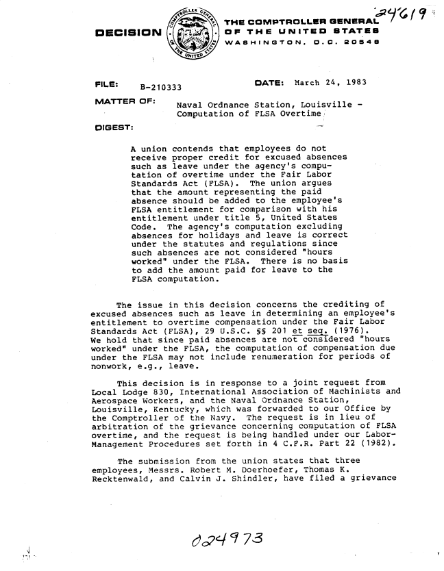 handle is hein.gao/gaobadkyu0001 and id is 1 raw text is: 
                         THE COMPTROLLER GENERAL
 131CISION     .         OF THE UNITED        STATES
                          WASHINGTON. O. C. 20548




 FILE:   B-210333              DATE: March 24, 1983

 MATTER OF:     Naval Ordnance Station, Louisville -
                Computation of FLSA Overtime/
 DIGEST:

        A union contends that employees do not
        receive proper credit for excused absences
        such as leave under the agency's compu-
        tation of overtime under the Fair Labor
        Standards Act (FLSA). The union argues
        that the amount representing the paid
        absence should be added to the employee's
        FLSA entitlement for comparison with his
        entitlement under title 5, United States
        Code. The agency's computation excluding
        absences for holidays and leave is correct
        under the statutes and regulations since
        such absences are not considered hours
        worked under the FLSA. There is no basis
        to add the amount paid for leave to the
        FLSA computation.


     The issue in this decision concerns the crediting of
excused absences such as leave in determining an employee's
entitlement to overtime compensation under the Fair Labor
Standards Act (FLSA), 29 U.S.C. §S 201 et sea. (1976).
We hold that since paid absences are not considered hours
worked under the FLSA, the computation of compensation due
under the FLSA may not include renumeration for periods of
nonwork, e.g., leave.

     This decision is in response to a joint request from
Local Lodge 830, International Association of Machinists and
Aerospace Workers, and the Naval Ordnance Station,
Louisville, Kentucky, which was forwarded to our Office by
the Comptroller of the Navy. The request is in lieu of
arbitration of the grievance concerning computation of FLSA
overtime, and the request is being handled under our Labor-
Management Procedures set forth in 4 C.F.R. Part 22 (1982).

     The submission from the union states that three
employees, Messrs. Robert M. Doerhoefer, Thomas K.
Recktenwald, and Calvin J. Shindler, have filed a grievance


