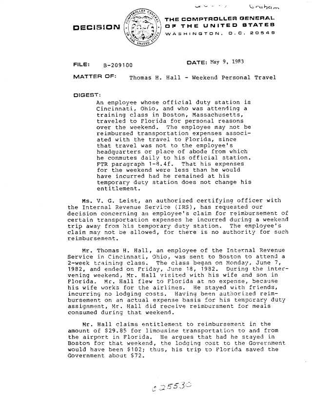 handle is hein.gao/gaobadlbg0001 and id is 1 raw text is:                           ~0-,A 6 C-
                   0'.    THE COMPTROLLER GENERAL
  DECISION               . .o THE UNITED       STATES
                          WASHINGTON. 0. C. 20548




  FILE:   B-209100              DATE: May 9, 1983

  MATTER OF:     Thomas H. Hall - Weekend Personal Travel


  DIGEST:
        An employee whose official duty station is
        Cincinnati, Ohio, and who was attending a
        training class in Boston, Massachusetts,
        traveled to Florida for personal reasons
        over the weekend. The employee may not be
        reimbursed transportation expenses associ-
        ated with the travel to Florida, since
        that travel was not to the employee's
        headquarters or place of abode from which
        he co.mutes daily to his official station.
        FTR paragraph 1-8.4f. That his expenses
        for the weekend were less than he would
        have incurred had he remained at his
        temporary duty station does not change his
        entitlement.

    Ms. V. G. Leist, an authorized certifying officer with
the Internal Revenue Service (IRS), has requested our
decision concerning an employee's claim for reimbursement of
certain transportation expenses he incurred during a weekend
trip away from his temporary duty station. The employee's
claim may not be allowed, for there is no authority for such
reimbursement.

    Mr. Thomas H. Hall, an employee of the Internal Revenue
Service in Cincinnati, Ohio, was sent to Boston to attend a
2-week training class. The class began on Monday, June 7,
1982, and ended on Friday, June 18, 1982. During the intec-
vening weekend, Mr. Hall visited with his wife and son in
Florida. Mr. Hall flew to Florida at no expense, because
his wife works for the airlines. He stayed with friends,
incurring no lodging costs. Having been authorized reim-
bursement on an actual expense basis for his temporary duty
assignment, Mr. Hall did receive reimbursment for meals
consumed during that weekend.

    Mr. Hall claims entitlement to reimbursement in the
amount of $29.85 for limousine transportation to and from
the airport in Florida. He argues that had he stayed in
Boston for that weekend, the lodging cost to the Government
would have been $102; thus, his trip to Florida saved the
Government about $72.


--~
A


