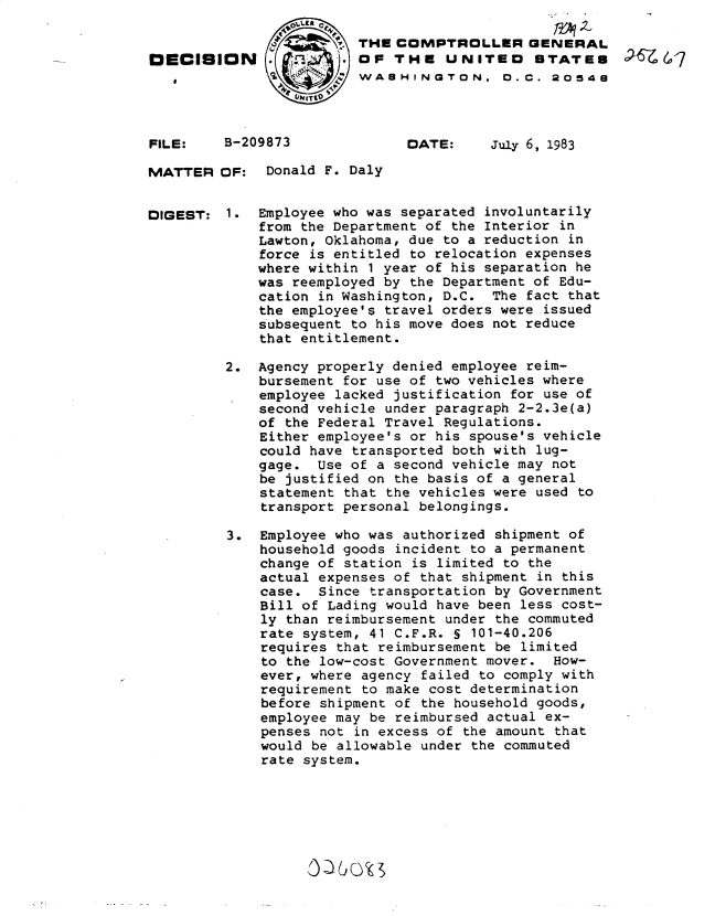 handle is hein.gao/gaobadlei0001 and id is 1 raw text is: 


DECISION





FILE:    B-209873


MATTER


DIGEST:


THE COMPTROLLER GENERAL
OF THE UNITED STATES
WASHINGTON. 0.C. 20548


DATE:


July 6, 1983


OF: Donald F. Daly


1. Employee who was separated involuntarily
    from the Department of the Interior in
    Lawton, Oklahoma, due to a reduction in
    force is entitled to relocation expenses
    where within 1 year of his separation he
    was reemployed by the Department of Edu-
    cation in Washington, D.C. The fact that
    the employee's travel orders were issued
    subsequent to his move does not reduce
    that entitlement.

2. Agency properly denied employee reim-
    bursement for use of two vehicles where
    employee lacked justification for use of
    second vehicle under paragraph 2-2.3e(a)
    of the Federal Travel Regulations.
    Either employee's or his spouse's vehicle
    could have transported both with lug-
    gage. Use of a second vehicle may not
    be justified on the basis of a general
    statement that the vehicles were used to
    transport personal belongings.

3. Employee who was authorized shipment of
    household goods incident to a permanent
    change of station is limited to the
    actual expenses of that shipment in this
    case. Since transportation by Government
    Bill of Lading would have been less cost-
    ly than reimbursement under the commuted
    rate system, 41 C.F.R. § 101-40.206
    requires that reimbursement be limited
    to the low-cost Government mover. How-
    ever, where agency failed to comply with
    requirement to make cost determination
    before shipment of the household goods,
    employee may be reimbursed actual ex-
    penses not in excess of the amount that
    would be allowable under the commuted
    rate system.


