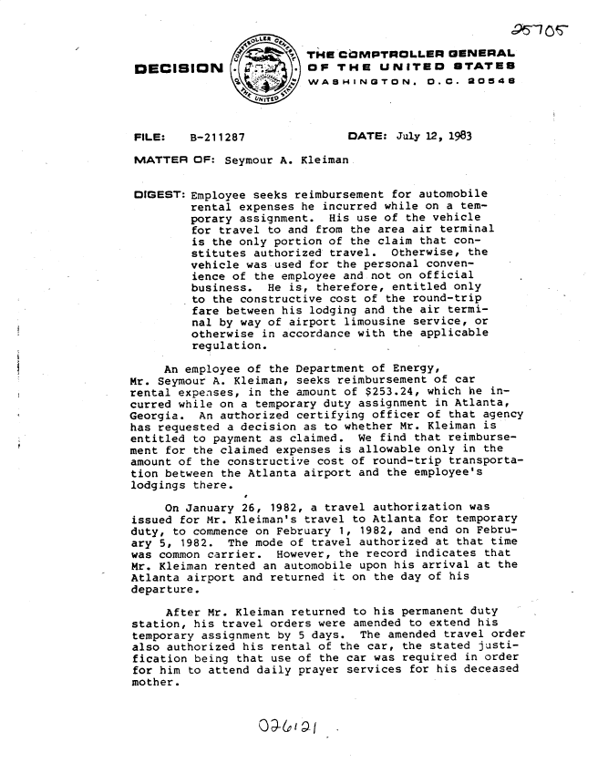 handle is hein.gao/gaobadlep0001 and id is 1 raw text is: 


                         THE cOMPTrpOLLER GENERAL
 DECISION                OF THE UNiTED STATES
                        SWASHINGTON. O.C. 20548



 FILE:   B-211287              DATE: July 12, 1983

 MATTER OF: Seymour A. Kleiman


 DIGEST: Employee seeks reimbursement for automobile
         rental expenses he incurred while on a tem-
         porary assignment. His use of the vehicle
         for travel to and from the area air terminal
         is the only portion of the claim that con-
         stitutes authorized travel. Otherwise, the
         vehicle was used for the personal conven-
         ience of the employee and not on official
         business. He is, therefore, entitled only
         to the constructive cost of the round-trip
         fare between his lodging and the air termi-
         nal by way of airport limousine service, or
         otherwise in accordance with the applicable
         regulation.

     An employee of the Department of Energy,
Mr. Seymour A. Kleiman, seeks reimbursement of car
rental expenses, in the amount of $253.24, which he in-
curred while on a temporary duty assignment in Atlanta,
Georgia. An authorized certifying officer of that agency
has requested a decision as to whether Mr. Kleiman is
entitled to payment as claimed. We find that reimburse-
ment for the claimed expenses is allowable only in the
amount of the constructive cost of round-trip transporta-
tion between the Atlanta airport and the employee's
lodgings there.

     On January 26, 1982, a travel authorization was
issued for Mr. Kleiman's travel to Atlanta for temporary
duty, to commence on February 1, 1982, and end on Febru-
ary 5, 1982. The mode of travel authorized at that time
was common carrier. However, the record indicates that
Mr. Kleiman rented an automobile upon his arrival at the
Atlanta airport and returned it on the day of his
departure.

     After Mr. Kleiman returned to his permanent duty
station, his travel orders were amended to extend his
temporary assignment by 5 days. The amended travel order
also authorized his rental of the car, the stated justi-
fication being that use of the car was required in order
for him to attend daily prayer services for his deceased
mother.


