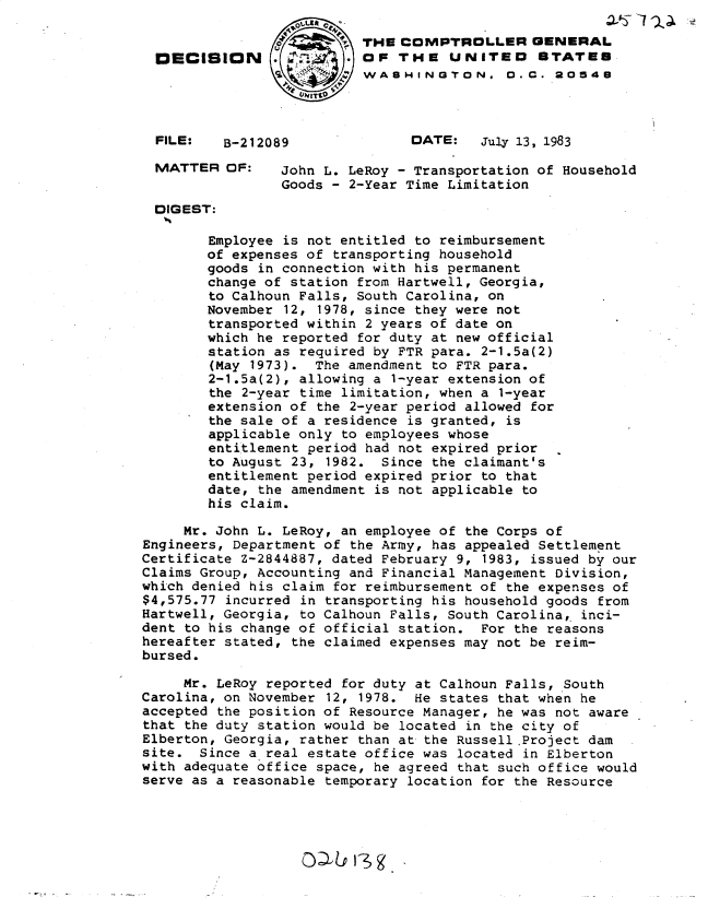 handle is hein.gao/gaobadley0001 and id is 1 raw text is: 


                          THE COMPTROLLER GENERAL
  DECISION      .OF THE UNITED                 STATES
                         SWASHINGTON. 0.C0. 20548



  FILE:   B-212089              DATE:   July 13, 1983

  MATTER OF:     John L. LeRoy - Transportation of Household
                 Goods - 2-Year Time Limitation
  DIGEST:

        Employee is not entitled to reimbursement
        of expenses of transporting household
        goods in connection with his permanent
        change of station from Hartwell, Georgia,
        to Calhoun Falls, South Carolina, on
        November 12, 1978, since they were not
        transported within 2 years of date on
        which he reported for duty at new official
        station as required by FTR para. 2-1.5a(2)
        (May 1973). The amendment to FTR para.
        2-1.5a(2), allowing a 1-year extension of
        the 2-year time limitation, when a 1-year
        extension of the 2-year period allowed for
        the sale of a residence is granted, is
        applicable only to employees whose
        entitlement period had not expired prior
        to August 23, 1982. Since the claimant's
        entitlement period expired prior to that
        date, the amendment is not applicable to
        his claim.

     Mr. John L. LeRoy, an employee of the Corps of
Engineers, Department of the Army, has appealed Settlement
Certificate Z-2844887, dated February 9, 1983, issued by our
Claims Group, Accounting and Financial Management Division,
which denied his claim for reimbursement of the expenses of
$4,575.77 incurred in transporting his household goods from
Hartwell, Georgia, to Calhoun Falls, South Carolina, inci-
dent to his change of official station. For the reasons
hereafter stated, the claimed expenses may not be reim-
bursed.

     Mr. LeRoy reported for duty at Calhoun Falls, South
Carolina, on November 12, 1978. He states that when he
accepted the position of Resource Manager, he was not aware
that the duty station would be located in the city of
Elberton, Georgia, rather than at the Russell Project dam
site. Since a real estate office was located in Elberton
with adequate office space, he agreed that such office would
serve as a reasonable temporary location for the Resource


