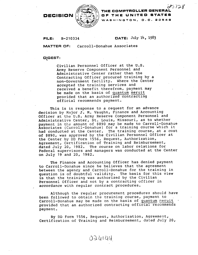 handle is hein.gao/gaobadlfb0001 and id is 1 raw text is:                   ' _LER
                 . THE COMPTROLLER GENERAL
  DECISION      .          OF THE UNITED STATES
                           WASHINGTON. 0. C. 20548
                    .N ITt0


  FILE:   B-210334               DATE: July 1A, 1983

  MATTER OF:     Carroll-Donahue Associates


  DIGEST:

        Civilian Personnel Officer at the U.S.
        Army Reserve Component Personnel and
        Administrative Center rather than the
        Contracting Officer procured training by a
        non-Government facility. Where the Center
        accepted the training services and
        received a benefit therefrom, payment may
        be made on the basis of quantum meruit
        provided that an authorized contracting
        official recommends payment.

     This is in response to a request for an advance
decision by Major J. M. Vaughn, Finance and Accounting
Officer at the U.S. Army Reserve Component Personnel and
Administrative Center, St. Louis, Missouri, as to whether
payment in the amount of $890 may be made to Carroll-Donahue
Associates (Carroll-Donahue) for a training course'which it
had conducted at the Center. The training course, at a cost
of $890, was approved by the Civilian Personnel Officer at
the Center by DD Form 1556, Request, Authorization,
Agreement, Certification of Training and Reimbursement,
dated July 20, 1982. The course on labor relations for
Federal supervisors and managers was conducted at the Center
on July 19 and 20, 1982.

     The Finance and Accounting Officer has denied payment
to Carroll-Donahue since he believes that the agreement
between the agency and Carroll-Donahue for the training in
question is of doubtful validity. The basis for this view
is that the training was authorized by the Civilian
Personnel Officer and not by a contracting officer in
accordance with regular contract procedures.

     Although the regular procurement procedures should have
been followed to obtain the training course, payment to
Carroll-Donahue may be made on the basis of quantum meruit
provided that an authorized contracting official recommends
payment.

     By DD Form 1556, Request, Authorization, Agreement,
Certification of Training and Reimbursement, dated July 20,


