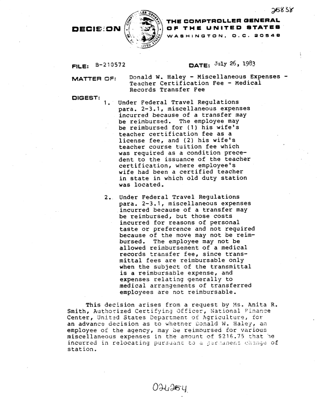 handle is hein.gao/gaobadlfs0001 and id is 1 raw text is: 

                         'THE COMPTROLLER GENERAL
 DECIS.ON          T    . OF THE UNITED STATES
                  SV      WASHINGTON, 0..C. 20548
                    LTV


 FILE: B-210572                 DATE: July 26, 1983

 MATTER OF:     Donald W. Haley - Miscellaneous Expenses -
                Teacher Certification Fee - Medical
                Records Transfer Fee
 DIGEST:
          1. Under Federal Travel Regulations
             para. 2-3.1, miscellaneous expenses
             incurred because of a transfer may
             be reimbursed. The employee may
             be reimbursed for (1) his wife's
             teacher certification fee as a
             license fee, and (2) his wife's
             teacher course tuition fee which
             was required as a condition prece-
             dent to the issuance of the teacher
             certification, where employee's
             wife had been a certified teacher
             in state in which old duty station
             was located.

          2. Under Federal Travel Regulations
              para. 2-3.1, miscellaneous expenses
              incurred because of a transfer may
              be reimbursed, but those costs
              incurred for reasons of personal
              taste or preference and not required
              because of the move may not be reim-
              bursed. The employee may not be
              allowed reimbursement of a medical
              records transfer fee, since trans-
              mittal fees are reimbursable only
              when the subject of the transmittal
              is a reimbursable expense, and
              expenses relating generally to
              medical arrangements of transferred
              employees are not reimbursable.

     This decision arises from a request by Ms. Anita R.
Smith, Authorized Certifying Officer, National Pinance
Center, United States Department of Agriculture, for
an advance decision as to whetner Donald W. Haley, an
employee of the agency, may be reimoursed for various
miscellaneous expenses in the amount of $216.75 that he
incurred in relocating purtsianc to  .   '.ter. ckto  e of
station.


