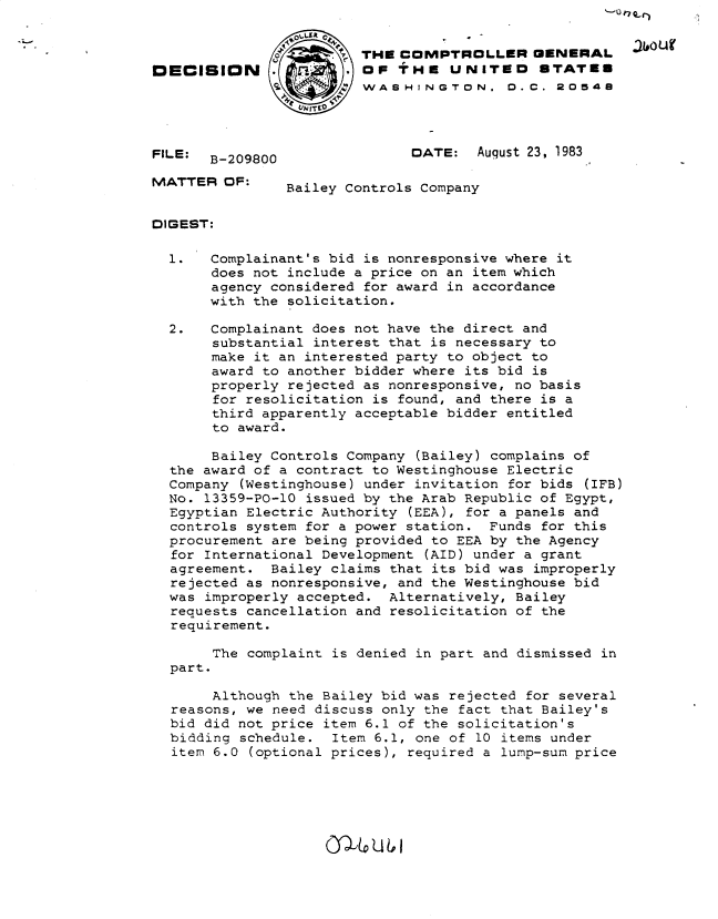 handle is hein.gao/gaobadlgq0001 and id is 1 raw text is: '_k rI .. )


                       7THE COMPTROLLER GENERAL
DECISION               . OF THE UNITED       ETATEE
                         WA SHINGTON. 0. C. 20548




FILE: B-209800                DATE: August 23, 1983

MATTER OF:      Bailey Controls Company


DIGEST:

  1.   Complainant's bid is nonresponsive where it
       does not include a price on an item which
       agency considered for award in accordance
       with the solicitation.

  2.   Complainant does not have the direct and
       substantial interest that is necessary to
       make it an interested party to object to
       award to another bidder where its bid is
       properly rejected as nonresponsive, no basis
       for resolicitation is found, and there is a
       third apparently acceptable bidder entitled
       to award.

       Bailey Controls Company (Bailey) complains of
  the award of a contract to Westinghouse Electric
  Company (Westinghouse) under invitation for bids (IFB)
  No. 13359-PO-10 issued by the Arab Republic of Egypt,
  Egyptian Electric Authority (EEA), for a panels and
  controls system for a power station. Funds for this
  procurement are being provided to EEA by the Agency
  for International Development (AID) under a grant
  agreement. Bailey claims that its bid was improperly
  rejected as nonresponsive, and the Westinghouse bid
  was improperly accepted. Alternatively, Bailey
  requests cancellation and resolicitation of the
  requirement.

       The complaint is denied in part and dismissed in
  part.

       Although the Bailey bid was rejected for several
  reasons, we need discuss only the fact that Bailey's
  bid did not price item 6.1 of the solicitation's
  bidding schedule. Item 6.1, one of 10 items under
  item 6.0 (optional prices), required a lump-sum price


0,16QU6I,


