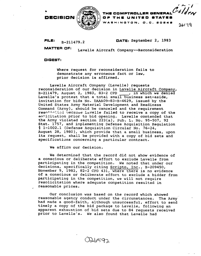handle is hein.gao/gaobadlhk0001 and id is 1 raw text is: 
                    THE C..
   DECISION               . OP THU UNITEO STATES

                            WASHINGTON. 0.0. 2048




   PILE:  B-211479.2             DATE: September 2, 1983

   MATTER OF:    Lavelle Aircraft Company--Reconsideration


   DIGEST:

        Where request for reconsideration fails to
        demonstrate any erroneous fact or law,
        prior decision is affirmed.

     Lavelle Aircraft Company (Lavelle) requests
reconsideration of our decision in Lavelle Aircraft Company,
B-211479, August 2, 1983, 83-2 CPD     , in which we denied
Lavelle's protest that a total small business set-aside,
invitation for bids No. DAAA09-83-B-4629, issued by the
United States Army Materiel Development and Readiness
Command (Army), should be canceled and the requirement
resn1'itc1 uecaube Lavelle failed to receive a copy of the
solicit~ation prior to bid opening. Lavelle contended that
the Army violated section 223(a), Pub. L. No. 95-507, 92
Stat. 1757, and implementing Defense Acquisition Regulation
§ 1-1002.1 (Defense Acquisition Circular No. 76-24,
August 28, 1980), which provide that a small business, upon
its request, shall be provided with a copy of bid sets and
specifications concerning a particular contract.

     We affirm our decision.

     We determined that the record did not show evidence of
a conscious or deliberate effort to exclude Lavelle from
participating in the competition. We noted that under our
decisions, specifically citing Scripto, Inc., B-209450,
November 9, 1982, 82-2 CPD 431, where there is no evidence
of a conscious or deliberate effort to exclude a bidder from
participating in the competition, we will not require
resolicitation where adequate competition resulted in
reasonable prices.

     Our conclusion was based on the record which showed
reasonable agency conduct under the circumstances. The Army
had made a good-faith, although unsuccessful, effort to send
timely a copy of the bid package to Lavelle, following an
apparent exhaustion of bid sets due to 84 requests received
prior to Lavelle's. We also found that Lavelle had


