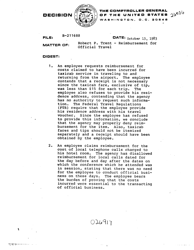 handle is hein.gao/gaobadljj0001 and id is 1 raw text is: 

                         THE COMPTROLLER GENERAL
DECISION                 O( ,l' F THE UNITED STATES
                         WASH INGTON. 0. C. 20548



FILE:   B-211688              DATE: October 13, 1983
               Robert P. Trent - Reimbursement for
               Official Travel


DIGEST:

   1. An employee requests reimbursement for
      costs claimed to have been incurred for
      taxicab service in traveling to and
      returning from the airport. The employee
      contends that a receipt is not necessary
      since the taxicab fare, exclusive of tip,
      was less than $15 for each trip. The
      employee also refuses to provide his resi-
      dence address, contending that the agency
      has no authority to request such informa-
      tion. The Federal Travel Regulations
      (FTR) require that the employee provide
      his residence address with his travel
      voucher. Since the employee has refused
      to provide this information, we conclude
      that the agency may properly deny reim-
      bursement for the item. Also, taxicab
      fares and tips should not be itemized
      separately and a receipt should have been
      obtained by the employee.

  2. An employee claims reimbursement for the
      cost of local telephone calls charged to
      his hotel room. The agency has disallowed
      reimbursement for local calls dated for
      the day before and day after the dates on
      which the conference which he attended was
      in session, stating that there was no need
      for the employee to conduct official busi-
      ness on these days. The employee bears
      the burden of proving that the costs
      incurred were essential to the transacting
      of official business.



