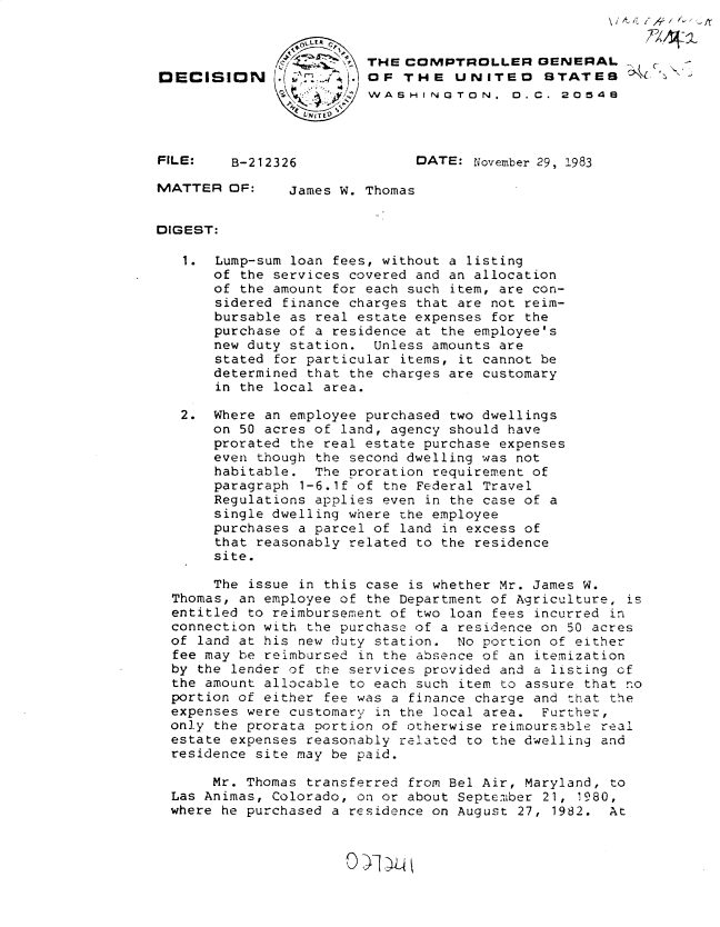 handle is hein.gao/gaobadlkl0001 and id is 1 raw text is: 


                      THE COMPTROLLER GENERAL .
DECISION       (.A). OF THE UNITED            STATES
                         WASH IN GTON. 0D.C. 2054e
                 VN IT ID


FILE:    B-212326              DATE: November 29, 1983

MATTER OF:      James W. Thomas


DIGEST:

   1. Lump-sum loan fees, without a listing
       of the services covered and an allocation
       of the amount for each such item, are con-
       sidered finance charges that are not reim-
       bursable as real estate expenses for the
       purchase of a residence at the employee's
       new duty station. Unless amounts are
       stated for particular items, it cannot be
       determined that the charges are customary
       in the local area.

   2. Where an employee purchased two dwellings
       on 50 acres of land, agency should have
       prorated the real estate purchase expenses
       even though the second dwelling was not
       habitable. The proration requirement of
       paragraph 1-6.1f of the Federal Travel
       Regulations applies even in the case of a
       single dwelling where the employee
       purchases a parcel of land in excess of
       that reasonably related to the residence
       site.

       The issue in this case is whether Mr. James W.
  Thomas, an employee of the Department of Agriculture, is
  entitled to reimbursement of two loan fees incurred in
  connection with the purchase of a residence on 50 acres
  of land at his new duty station. No portion of either
  fee may be reimbursed in the absence of an itemization
  by the lender of the services provided and a listing of
  the amount allocable to each such item to assure that no
  portion of either fee was a finance charge and that the
  expenses were customary in the local area. Further,
  only the prorata portion of otherwise reimoursable real
  estate expenses reasonably related to the dwelling and
  residence site may be paid.

       Mr. Thomas transferred from Bel Air, Maryland, to
  Las Animas, Colorado, on or about September 21, 1980,
  where he purchased a residence on August 27, 1982. At


