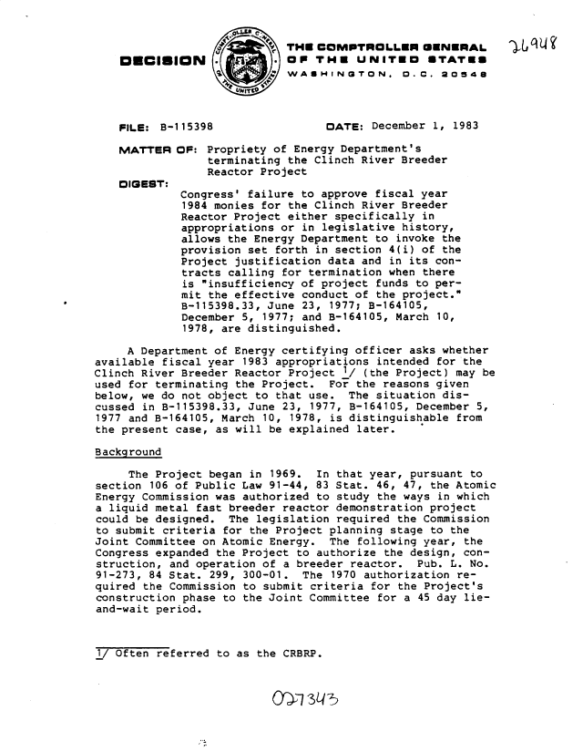 handle is hein.gao/gaobadlky0001 and id is 1 raw text is: 

                            THE COMPTROLLER GENERAL           L   4'
    DECISION      .OP THE UNITED                 ETATEE
                   a:/    W WASIHINQ TON. 0.C. 20548




    FILE: B-115398                DATE: December 1, 1983

    MATTER OF: Propriety of Energy Department's
                 terminating the Clinch River Breeder
                 Reactor Project
    OIQEST:
             Congress' failure to approve fiscal year
             1984 monies for the Clinch River Breeder
             Reactor Project either specifically in
             appropriations or in legislative history,
             allows the Energy Department to invoke the
             provision set forth in section 4(i) of the
             Project justification data and in its con-
             tracts calling for termination when there
             is insufficiency of project funds to per-
             mit the effective conduct of the project.
             B-115398.33, June 23, 1977; B-164105,
             December 5, 1977; and B-164105, March 10,
             1978, are distinguished.

     A Department of Energy certifying officer asks whether
available fiscal year 1983 appropriations intended for the
Clinch River Breeder Reactor Project 1/ (the Project) may be
used for terminating the Project. For the reasons given
below, we do not object to that use. The situation dis-
cussed in B-115398.33, June 23, 1977, B-164105, December 5,
1977 and B-164105, March 10, 1978, is distinguishable from
the present case, as will be explained later.

Background

     The Project began in 1969. In that year, pursuant to
section 106 of Public Law 91-44, 83 Stat. 46, 47, the Atomic
Energy Commission was authorized to study the ways in which
a liquid metal fast breeder reactor demonstration project
could be designed. The legislation required the Commission
to submit criteria for the Project planning stage to the
Joint Committee on Atomic Energy. The following year, the
Congress expanded the Project to authorize the design, con-
struction, and operation of a breeder reactor. Pub. L. No.
91-273, 84 Stat. 299, 300-01. The 1970 authorization re-
quired the Commission to submit criteria for the Project's
construction phase to the Joint Committee for a 45 day lie-
and-wait period.


1/ Often referred to as the CRBRP.



