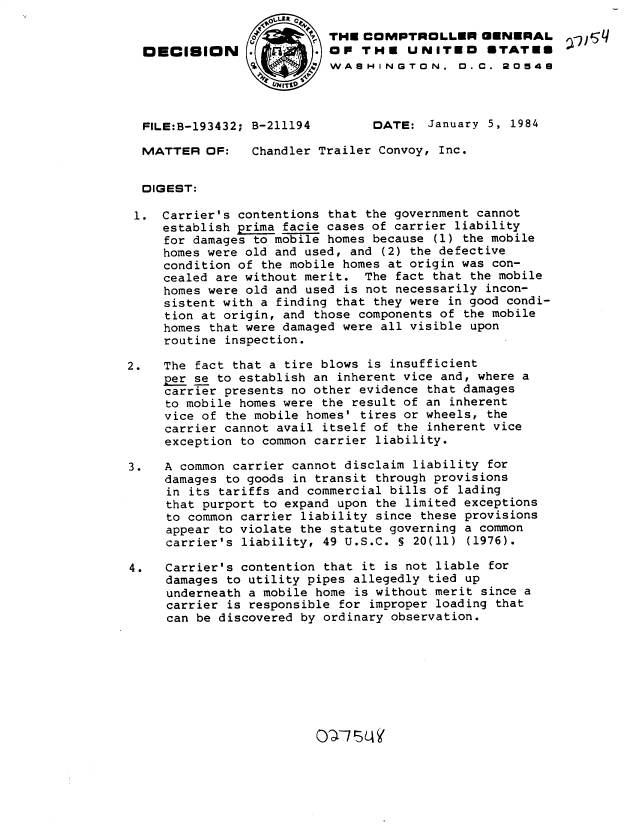 handle is hein.gao/gaobadlmn0001 and id is 1 raw text is: 

                          THE COMPTROLLER GENERAL
  DECISION                  P. oP THE UNITEO   STATES
                           WASHINGTON, 0.C. 20548




  FILE:B-193432; B-211194       DATE: January 5, 1984

  MATTER OF:    Chandler Trailer Convoy, Inc.


  DIGEST:

  1. Carrier's contentions that the government cannot
     establish prima facie cases of carrier liability
     for damages to mobile homes because (1) the mobile
     homes were old and used, and (2) the defective
     condition of the mobile homes at origin was con-
     cealed are without merit. The fact that the mobile
     homes were old and used is not necessarily incon-
     sistent with a finding that they were in good condi-
     tion at origin, and those components of the mobile
     homes that were damaged were all visible upon
     routine inspection.

2.   The fact that a tire blows is insufficient
     per se to establish an inherent vice and, where a
     carrier presents no other evidence that damages
     to mobile homes were the result of an inherent
     vice of the mobile homes' tires or wheels, the
     carrier cannot avail itself of the inherent vice
     exception to common carrier liability.

3.   A common carrier cannot disclaim liability for
     damages to goods in transit through provisions
     in its tariffs and commercial bills of lading
     that purport to expand upon the limited exceptions
     to common carrier liability since these provisions
     appear to violate the statute governing a common
     carrier's liability, 49 U.S.C. S 20(11) (1976).

4.   Carrier's contention that it is not liable for
     damages to utility pipes allegedly tied up
     underneath a mobile home is without merit since a
     carrier is responsible for improper loading that
     can be discovered by ordinary observation.


0-4715LA


