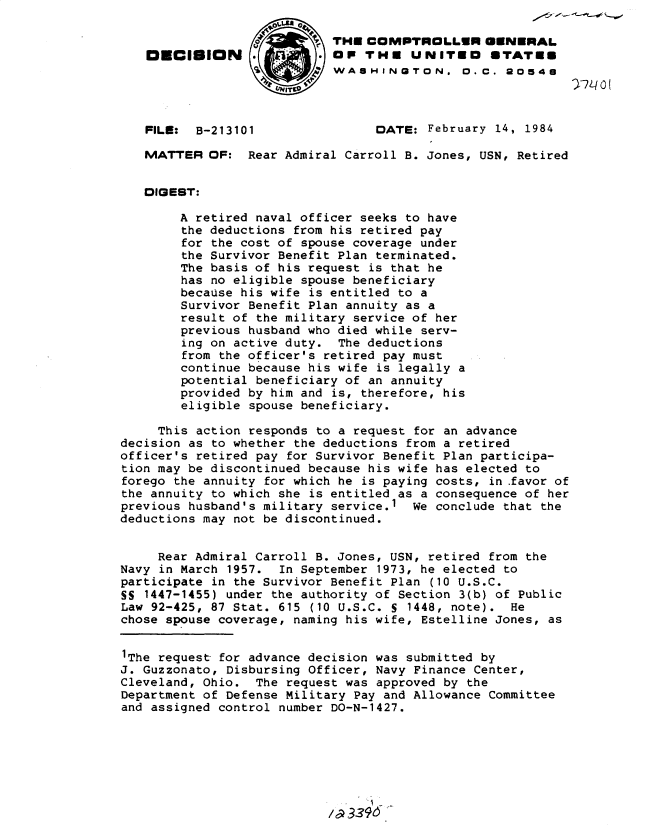 handle is hein.gao/gaobadlnl0001 and id is 1 raw text is: 

                            THE COMPTROLLER GENERAL
   OECIBION                 OP THE UNITED STATE8
                            WASHINGTON. 0.C. 90548




   FILE:  B-213101               DATE: February 14, 1984

   MATTER OF: Rear Admiral Carroll B. Jones, USN, Retired


   DIGEST:

        A retired naval officer seeks to have
        the deductions from his retired pay
        for the cost of spouse coverage under
        the Survivor Benefit Plan terminated.
        The basis of his request is that he
        has no eligible spouse beneficiary
        because his wife is entitled to a
        Survivor Benefit Plan annuity as a
        result of the military service of her
        previous husband who died while serv-
        ing on active duty. The deductions
        from the officer's retired pay must
        continue because his wife is legally a
        potential beneficiary of an annuity
        provided by him and is, therefore, his
        eligible spouse beneficiary.

     This action responds to a request for an advance
decision as to whether the deductions from a retired
officer's retired pay for Survivor Benefit Plan participa-
tion may be discontinued because his wife has elected to
forego the annuity for which he is paying costs, in .favor of
the annuity to which she is entitled as a consequence of her
previous husband's military service.1 We conclude that the
deductions may not be discontinued.


     Rear Admiral Carroll B. Jones, USN, retired from the
Navy in March 1957. In September 1973, he elected to
participate in the Survivor Benefit Plan (10 U.S.C.
SS 1447-1455) under the authority of Section 3(b) of Public
Law 92-425, 87 Stat. 615 (10 U.S.C. S 1448, note). He
chose spouse coverage, naming his wife, Estelline Jones, as


1The request for advance decision was submitted by
J. Guzzonato, Disbursing Officer, Navy Finance Center,
Cleveland, Ohio. The request was approved by the
Department of Defense Military Pay and Allowance Committee
and assigned control number DO-N-1427.



