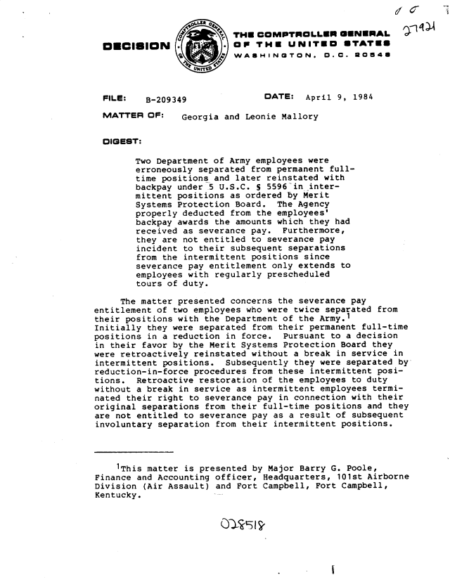 handle is hein.gao/gaobadlqf0001 and id is 1 raw text is: 


                          THE COMPTROLLER GENERAL
  OECIlON                 OP THE UNITEO          TATES
                          WASHINGTON. 0.C. 0054U




  FILE:   B-209349              DATE: April 9, 1984

  MATTER OF:    Georgia and Leonie Mallory


  DIGEST:

        Two Department of Army employees were
        erroneously separated from permanent full-
        time positions and later reinstated with
        backpay under 5 U.S.C. S 5596 in inter-
        mittent positions as ordered by Merit
        Systems Protection Board. The Agency
        properly deducted from the employees'
        backpay awards the amounts which they had
        received as severance pay. Furthermore,
        they are not entitled to severance pay
        incident to their subsequent separations
        from the intermittent positions since
        severance pay entitlement only extends to
        employees with regularly prescheduled
        tours of duty.

     The matter presented concerns the severance pay
entitlement of two employees who were twice separated from
their positions with the Department of the Army.1
Initially they were separated from their permanent full-time
positions in a reduction in force. Pursuant to a decision
in their favor by the Merit Systems Protection Board they
were retroactively reinstated without a break in service in
intermittent positions. Subsequently they were separated by
reduction-in-force procedures from these intermittent posi-
tions. Retroactive restoration of the employees to duty
without a break in service as intermittent employees termi-
nated their right to severance pay in connection with their
original separations from their full-time positions and they
are not entitled to severance pay as a result of subsequent
involuntary separation from their intermittent positions.




    'This matter is presented by Major Barry G. Poole,
Finance and Accounting officer, Headquarters, 101st Airborne
Division (Air Assault) and Fort Campbell, Fort Campbell,
Kentucky.


