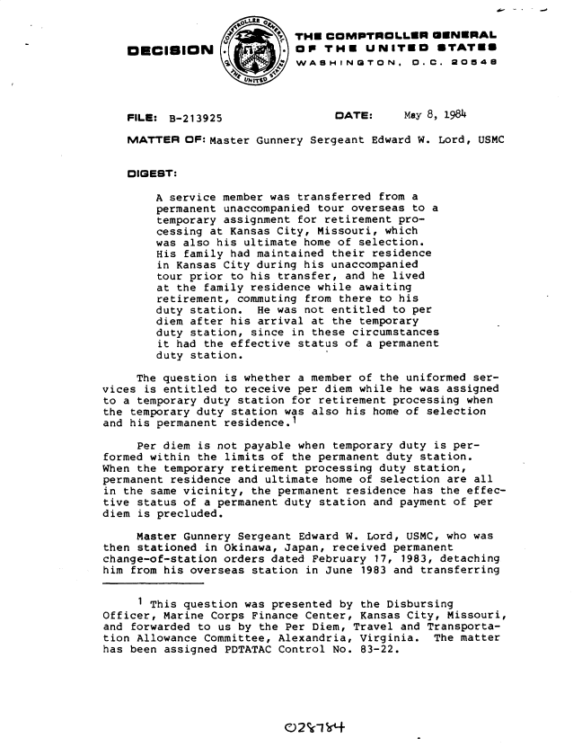 handle is hein.gao/gaobadlrl0001 and id is 1 raw text is: 

                            THE COMPTROLLER GENERAL
    OECISION                OP THE UNITEO STATES
                            WASHINGTON. 0. C. 20548




    FILE: B-213925                DATE:     May 8, 1984

    MATTER OF: Master Gunnery Sergeant Edward W. Lord, USMC


    DIQEST:

        A service member was transferred from a
        permanent unaccompanied tour overseas to a
        temporary assignment for retirement pro-
        cessing at Kansas City, Missouri, which
        was also his ultimate home of selection.
        His family had maintained their residence
        in Kansas City during his unaccompanied
        tour prior to his transfer, and he lived
        at the family residence while awaiting
        retirement, commuting from there to his
        duty station. He was not entitled to per
        diem after his arrival at the temporary
        duty station, since in these circumstances
        it had the effective status of a permanent
        duty station.

     The question is whether a member of the uniformed ser-
vices is entitled to receive per diem while he was assigned
to a temporary duty station for retirement processing when
the temporary duty station was also his home of selection
and his permanent residence.1

     Per diem is not payable when temporary duty is per-
formed within the limits of the permanent duty station.
When the temporary retirement processing duty station,
permanent residence and ultimate home of selection are all
in the same vicinity, the permanent residence has the effec-
tive status of a permanent duty station and payment of per
diem is precluded.

     Master Gunnery Sergeant Edward W. Lord, USMC, who was
then stationed in Okinawa, Japan, received permanent
change-of-station orders dated February 17, 1983, detaching
him from his overseas station in June 1983 and transferring


     1 This question was presented by the Disbursing
Officer, Marine Corps Finance Center, Kansas City, Missouri,
and forwarded to us by the Per Diem, Travel and Transporta-
tion Allowance Committee, Alexandria, Virginia. The matter
has been assigned PDTATAC Control No. 83-22.


C)2%15Y4


