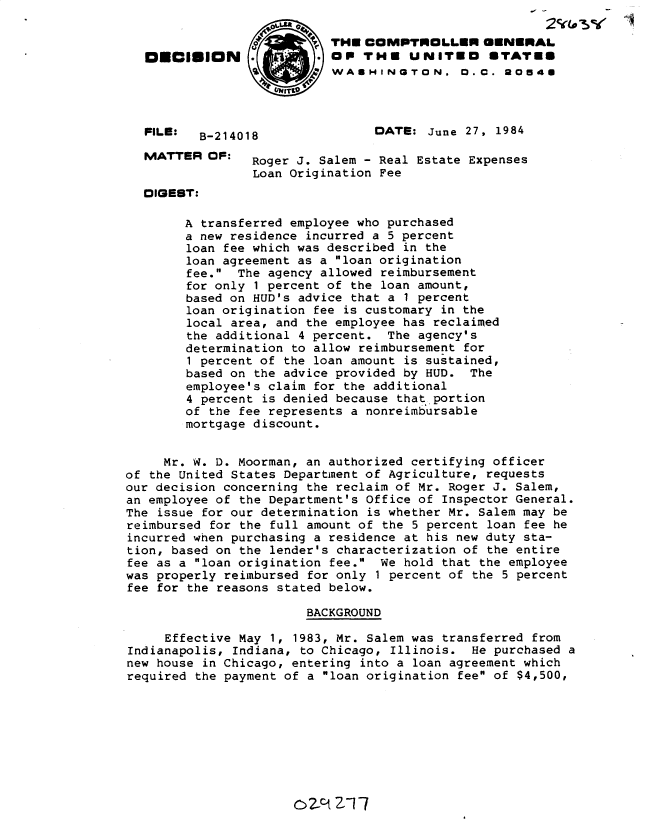 handle is hein.gao/gaobadltp0001 and id is 1 raw text is: 

                          ?~THE COMVPTINOLILEN ONNERAL
   DECIION                 OP THE UNITED        ETATES
                           WASHINGTON. O.C. 30548




  FILE:   B-214018               DATE: June 27, 1984

  MATTER OF:     Roger J. Salem - Real Estate Expenses
                 Loan Origination Fee
  DIGEST:

        A transferred employee who purchased
        a new residence incurred a 5 percent
        loan fee which was described in the
        loan agreement as a loan origination
        fee. The agency allowed reimbursement
        for only 1 percent of the loan amount,
        based on HUD's advice that a I percent
        loan origination fee is customary in the
        local area, and the employee has reclaimed
        the additional 4 percent. The agency's
        determination to allow reimbursement for
        1 percent of the loan amount is sustained,
        based on the advice provided by HUD. The
        employee's claim for the additional
        4 percent is denied because that portion
        of the fee represents a nonreimbursable
        mortgage discount.


     Mr. W. D. Moorman, an authorized certifying officer
of the United States Department of Agriculture, requests
our decision concerning the reclaim of Mr. Roger J. Salem,
an employee of the Department's Office of Inspector General.
The issue for our determination is whether Mr. Salem may be
reimbursed for the full amount of the 5 percent loan fee he
incurred when purchasing a residence at his new duty sta-
tion, based on the lender's characterization of the entire
fee as a loan origination fee. We hold that the employee
was properly reimbursed for only 1 percent of the 5 percent
fee for the reasons stated below.

                        BACKGROUND

     Effective May 1, 1983, Mr. Salem was transferred from
Indianapolis, Indiana, to Chicago, Illinois. He purchased a
new house in Chicago, entering into a loan agreement which
required the payment of a loan origination fee of $4,500,


02-pi z1



