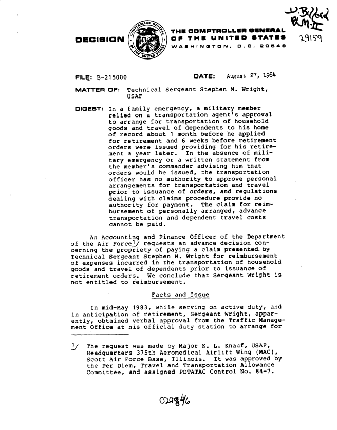 handle is hein.gao/gaobadlwe0001 and id is 1 raw text is: 




O6lilON


THE COMPTROLLER GENERAL
OP THE UNITEO STATES
WASHINGTON. 0. C. a0I54U


FILE: B-215000


MATTER


DIGEST:


DATE:   August 27, 1984


OF: Technical Sergeant Stephen M. Wright,
     USAF

In a family emergency, a military member
relied on a transportation agent's approval
to arrange for transportation of household
goods and travel of dependents to his home
of record about 1 month before he applied
for retirement and 6 weeks before retirement
orders were issued providing for his retire-
ment a year later. In the absence of mili-
tary emergency or a written statement from
the member's commander advising him that
orders would be issued, the transportation
officer has no authority to approve personal
arrangements for transportation and travel
prior to issuance of orders, and regulations
dealing with claims procedure provide no
authority for payment. The claim for reim-
bursement of personally arranged, advance
transportation and dependent travel costs
cannot be paid.


     An Accounting and Finance Officer of the Department
of the Air Forcel/ requests an advance decision con-
cerning the propriety of paying a claim presented by
Technical Sergeant Stephen M. Wright for reimbursement
of expenses incurred in the transportation of household
goods and travel of dependents prior to issuance of
retirement orders. We conclude that Sergeant Wright is
not entitled to reimbursement.

                     Facts and Issue

     In mid-May 1983, while serving on active duty, and
in anticipation of retirement, Sergeant Wright, appar-
ently, obtained verbal approval from the Traffic Manage-
ment Office at his official duty station to arrange for

1/  The request was made by Major K. L. Knauf, USAF,
    Headquarters 375th Aeromedical Airlift Wing (MAC),
    Scott Air Force Base, Illinois. It was approved by
    the Per Diem, Travel and Transportation Allowance
    Committee, and assigned PDTATAC Control No. 84-7.


