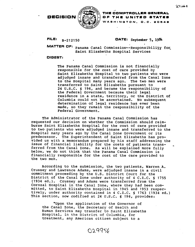 handle is hein.gao/gaobadlwy0001 and id is 1 raw text is: 

                                THE COMPTROLLER GENERAL
       OECISION                 OF THE UNITED        STATES
                     0     ;   WASHINGTON. D. C. 20546



       FILE: B-212150                 DATE: September 5, 1984

       MATTER OF: Panama Canal Commission-Responsibility for
                    Saint Elizabeths Hospital Services
       DIGEST:

            The Panama Canal Commission is not financially
            responsible for the cost of care provided by
            Saint Elizabeths Hospital to two patients who were
            adjudged insane and transferred from the Canal Zone
            to the Hospital many years ago. The two men were
            transferred to Saint Elizabeths pursuant to
            24 U.S.C. S 196, and became the responsibility of
            the Federal Government because their legal
            residence in a state, territory, or the District of
            Columbia could not be ascertained. No subsequent
            determination of legal residence has ever been
            made, so they remain the responsibility of the
            Federal Government.

     The Administrator of the Panama Canal Commission has
requested our decision on whether the Commission should reim-
burse Saint Elizabeths Hospital for the cost of care provided
to two patients who were adjudged insane and transferred to the
Hospital many years ago by the Canal Zone Government or its
predecessor. The Superintendent of Saint Elizabeths has pro-
vided us with a memorandum prepared by his staff addressing the
issue of financial liability for the costs of patients trans-
ferred from the Canal Zone. As will be explained more fully
below, we do not think that the Panama Canal Commission is
financially responsible for the cost of the care provided to
the two men.

     According to the submission, the two patients, Warren A.
Crussey and Lawrence Adams, were adjudged insane in a civil
commitment proceeding by the U.S. District Court for the
District of the Canal Zone under authority of 4 C.Z.C. S 1755
(1934 ed.). Crussey and Adams were transferred from the
Corozal Hospital in the Canal Zone, where they had been com-
mitted, to Saint Elizabeths Hospital in 1945 and 1953 respec-
tively, under authority contained in 4 C.Z.C. S 1763 (1934 ed.)
This section, now codified at 24 U.S.C. S 196, provides:

          Upon the application of the Governor of
     the Canal Zone, the Secretary of Health and
     Human Services may transfer to Saint Elizabeths
     Hospital, in the District of Columbia, for
     treatment, any American citizen subject to a


