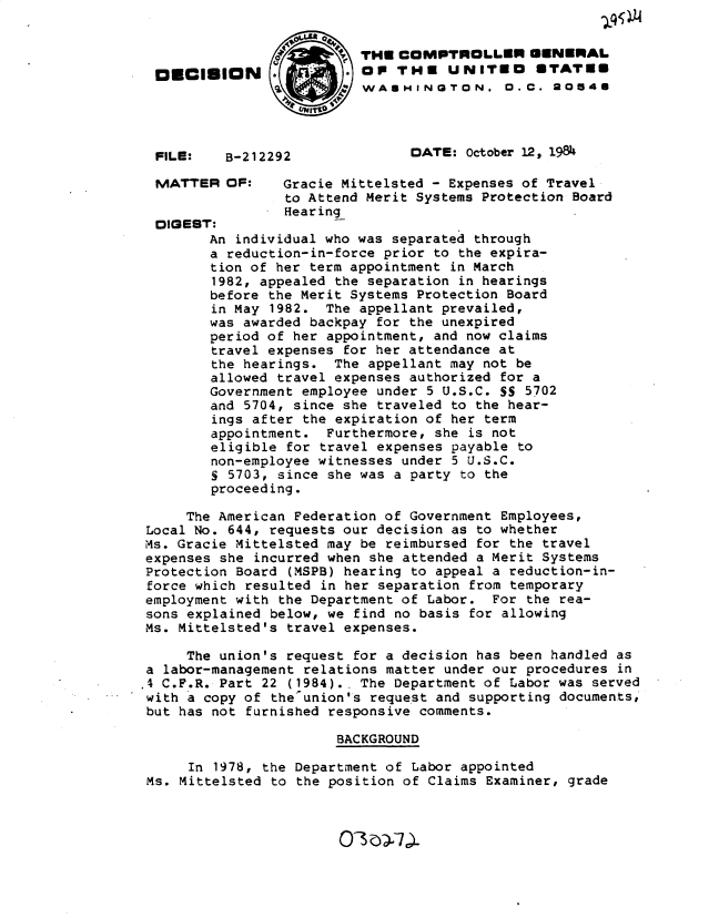 handle is hein.gao/gaobadlyp0001 and id is 1 raw text is: 


                          THE COMPTROLLER GENERAL
  0  OIUDION    .         OP THE UNITiO 6TATES
                        C WAUHINGTON. O.C. 20548




  FILE:   B-212292              DATE: October 12, 1984

  MATTER OF:     Gracie Mittelsted - Expenses of Travel
                 to Attend Merit Systems Protection Board
                 Hearing
  DIGEST:
        An individual who was separated through
        a reduction-in-force prior to the expira-
        tion of her term appointment in March
        1982, appealed the separation in hearings
        before the Merit Systems Protection Board
        in May 1982. The appellant prevailed,
        was awarded backpay for the unexpired
        period of her appointment, and now claims
        travel expenses for her attendance at
        the hearings. The appellant may not be
        allowed travel expenses authorized for a
        Government employee under 5 U.S.C. SS 5702
        and 5704, since she traveled to the hear-
        ings after the expiration of her term
        appointment. Furthermore, she is not
        eligible for travel expenses payable to
        non-employee witnesses under 5 U.S.C.
        S 5703, since she was a party to the
        proceeding.

     The American Federation of Government Employees,
 Local No. 644, requests our decision as to whether
 Ms. Gracie Mittelsted may be reimbursed for the travel
 expenses she incurred when she attended a Merit Systems
 Protection Board (MSPB) hearing to appeal a reduction-in-
 force which resulted in her separation from temporary
 employment with the Department of Labor. For the rea-
 sons explained below, we find no basis for allowing
 Ms. Mittelsted's travel expenses.

     The union's request for a decision has been handled as
 a labor-management relations matter under our procedures in
.4 C.F.R. Part 22 (1984).. The Department of Labor was served
with a copy of theunion's request and supporting documents,
but has not furnished responsive comments.

                       BACKGROUND

      In 1978, the Department of Labor appointed
 Ms. Mittelsted to the position of Claims Examiner, grade


