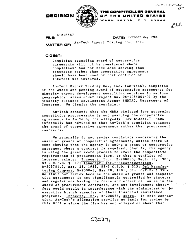 handle is hein.gao/gaobadlyy0001 and id is 1 raw text is: 

                          THE COMPTROLLER GENERAL
  OECISION                OP THE UNITED STATE8
                           WASHINGTON. D. C. 20548



       B-2 16587
  FILE:                         DATE: October 22, 1984
               Am-Tech Export Trading Co., Inc.
  MATTER OF:


  DIGEST:
     Complaint regarding award of cooperative
     agreements will not be considered where
     complainant has not made some showing that
     contracts rather than cooperative agreements
     should have been used or that conflict of
     interest was involved.

     Am-Tech Export Trading Co., Inc. (Am-Tech), complains
of the award and pending award of cooperative agreements for
minority export development consulting services in various
geographical areas under Project No. 06-1084001-01 by the
Minority Business Development Agency (MBDA), Department of
Commerce. We dismiss the complaint.

     Am-Tech contends that the MBDA violated laws governing
competitive procurements by not awarding the cooperative
agreements to Am-Tech, the allegedly low bidder. MBDA
informally has advised us that Am-Tech's complaint concerns
the award of cooperative agreements rather than procurement
contracts.

     We generally do not review complaints concerning the
award of grants or cooperative agreements, unless there is
some showing that the agency is using a grant or cooperative
agreement where a contract is required, that is, the agency
is using the grant award process to avoid the competitive
requirements of procurement laws, or that a conflict of
interest exists. Innocept, Inc., B-208065, Sept. 13, 1983,
83-2 C.P.D.   317; Innocept, Inc.--Reconsideration,
B-209781.2, Mar. 28, 1983, 83-1 C.P.D.   315; Del Manufac-
turing Company, B-200048, May 20, 1981, 81-1 C.P.D. 1 390.
We limit our review because the award of grants and coopera-
tive agreements is not significantly controlled by statutes
and regulations having the force and effect of law as in the
award of procurement contracts, and our involvement there-
fore would result in interference with the administration by
executive branch agencies of their financial assistance
programs. Innocept, Inc., B-208065, supra. In this connec-
tion, Am-Tech's allegation provides no basis for review by
this Office since the firm has not alleged or shown that


