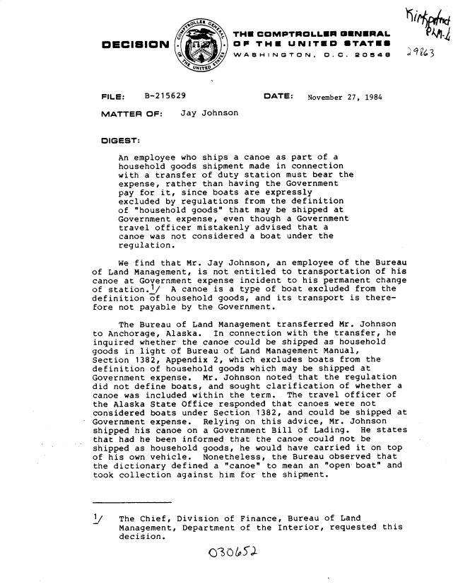 handle is hein.gao/gaobadmam0001 and id is 1 raw text is: 


                           THUECOMPTROICLLEIR GENERAL
  DECISION               . OP THE UNITED        STATUE
                           WASHINGTON. 0.C. 20548

                    UIT9


  FILE:   B-215629              DATE:    November 27, 1984

  MATTER OF:     Jay Johnson


  DIGEST:

     An employee who ships a canoe as part of a
     household goods shipment made in connection
     with a transfer of duty station must bear the
     expense, rather than having the Government
     pay for it, since boats are expressly
     excluded by regulations from the definition
     of household goods that may be shipped at
     Government expense, even though a Government
     travel officer mistakenly advised that a
     canoe was not considered a boat under the
     regulation.

     We find that Mr. Jay Johnson, an employee of the Bureau
of Land Management, is not entitled to transportation of his
canoe at Government expense incident to his permanent change
of station.1/  A canoe is a type of boat excluded from the
definition of household goods, and its transport is there-
fore not payable by the Government.

     The Bureau of Land Management transferred Mr. Johnson
to Anchorage, Alaska. In connection with the transfer, he
inquired whether the canoe could be shipped as household
goods in light of Bureau of Land Management Manual,
Section 1382, Appendix 2, which excludes boats from the
definition of household goods which may be shipped at
Government expense. Mr. Johnson noted that the regulation
did not define boats, and sought clarification of whether a
canoe was included within the term. The travel officer of
the Alaska State Office responded that canoes were not
considered boats under Section 1382, and could be shipped at
Government expense. Relying on this advice, Mr. Johnson
shipped his canoe on a Government Bill of Lading. He states
that had he been informed that the canoe could not be
shipped as household goods, he would have carried it on top
of his own vehicle. Nonetheless, the Bureau observed that
the dictionary defined a canoe to mean an open boat and
took collection against him for the shipment.




1/   The Chief, Division of Finance, Bureau of Land
     Management, Department of the Interior, requested this
     decision.


