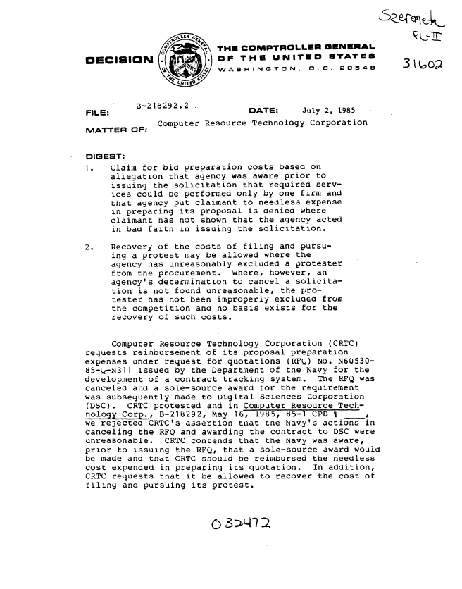handle is hein.gao/gaobadmct0001 and id is 1 raw text is: 



              01 THE COMPTROLLER GENERAL
OECISION      .          OF THE UNITEO       STATES
                         W ASH4INGT 1ON. 0. .C. 2 0 548




FILE:                          DATE:     July 2, 1985

MATTER OF: Computer Resource Technology Corporation


DIGEST:
1.   Claim for bid preparation costs based on
     allegation that agency was aware prior to
     issuing the solicitation that required serv-
     ices could be performed only by one firm and
     that agency put claimant to needless expense
     in preparing its proposal is denied where
     claimant has not shown that the agency acted
     in bad faith in issuing the solicitation.

2.   Recovery of the costs of filing and pursu-
     ing a protest may be allowed where the
     agency has unreasonably excluded a protester
     from the procurement. where, however, an
     agency's determination to cancel a solicita-
     tion is not found unreasonable, the pro-
     tester has not been improperly excluded from
     the competition and no basis exists for the
     recovery of such costs.


     Computer Resource Technology Corporation (CRTC)
requests reimbursement of its proposal preparation
expenses under request for quotations (RFQ) No. N60530-
85-i-N311 issued by the Department of the Navy for the
development of a contract tracking system. The RFQ was
canceled and a sole-source award for the requirement
was subsequently made to Digital Sciences Corporation
(D6C). CRTC protested and in Computer Resource Tech-
nology Corp., B-218292, May 16, 1985, 85-1 CPD I
we re3ectea CRTC's assertion tnat tne Navy's actions in
canceling the RFQ and awarding the contract to DSC were
unreasonable. CRTC contends that the Navy was aware,
prior to issuing the RFQ, that a sole-source award would
be made and that CRTC should be reimbursed the needless
cost expended in preparing its quotation. In addition,
CRTC requests that it be allowed to recover the cost of
filiny and pursuing its protest.


()3   4  a


